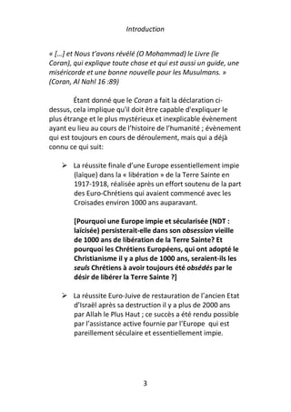 Introduction


« […] et Nous t’avons révélé (O Mohammad) le Livre (le
Coran), qui explique toute chose et qui est aussi un guide, une
miséricorde et une bonne nouvelle pour les Musulmans. »
(Coran, Al Nahl 16 :89)

         Étant donné que le Coran a fait la déclaration ci-
dessus, cela implique qu'il doit être capable d'expliquer le
plus étrange et le plus mystérieux et inexplicable évènement
ayant eu lieu au cours de l’histoire de l’humanité ; évènement
qui est toujours en cours de déroulement, mais qui a déjà
connu ce qui suit:

        La réussite finale d’une Europe essentiellement impie
        (laïque) dans la « libération » de la Terre Sainte en
        1917-1918, réalisée après un effort soutenu de la part
        des Euro-Chrétiens qui avaient commencé avec les
        Croisades environ 1000 ans auparavant.

        [Pourquoi une Europe impie et sécularisée (NDT :
        laïcisée) persisterait-elle dans son obsession vieille
        de 1000 ans de libération de la Terre Sainte? Et
        pourquoi les Chrétiens Européens, qui ont adopté le
        Christianisme il y a plus de 1000 ans, seraient-ils les
        seuls Chrétiens à avoir toujours été obsédés par le
        désir de libérer la Terre Sainte ?]

        La réussite Euro-Juive de restauration de l’ancien Etat
        d’Israël après sa destruction il y a plus de 2000 ans
        par Allah le Plus Haut ; ce succès a été rendu possible
        par l’assistance active fournie par l’Europe qui est
        pareillement séculaire et essentiellement impie.




                               3
 