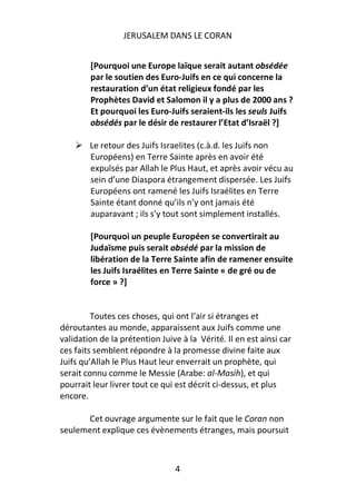 JERUSALEM DANS LE CORAN


        [Pourquoi une Europe laïque serait autant obsédée
        par le soutien des Euro-Juifs en ce qui concerne la
        restauration d’un état religieux fondé par les
        Prophètes David et Salomon il y a plus de 2000 ans ?
        Et pourquoi les Euro-Juifs seraient-ils les seuls Juifs
        obsédés par le désir de restaurer l’Etat d’Israël ?]

        Le retour des Juifs Israelites (c.à.d. les Juifs non
        Européens) en Terre Sainte après en avoir été
        expulsés par Allah le Plus Haut, et après avoir vécu au
        sein d’une Diaspora étrangement dispersée. Les Juifs
        Européens ont ramené les Juifs Israélites en Terre
        Sainte étant donné qu’ils n’y ont jamais été
        auparavant ; ils s’y tout sont simplement installés.

        [Pourquoi un peuple Européen se convertirait au
        Judaïsme puis serait obsédé par la mission de
        libération de la Terre Sainte afin de ramener ensuite
        les Juifs Israélites en Terre Sainte « de gré ou de
        force » ?]


         Toutes ces choses, qui ont l’air si étranges et
déroutantes au monde, apparaissent aux Juifs comme une
validation de la prétention Juive à la Vérité. Il en est ainsi car
ces faits semblent répondre à la promesse divine faite aux
Juifs qu’Allah le Plus Haut leur enverrait un prophète, qui
serait connu comme le Messie (Arabe: al-Masih), et qui
pourrait leur livrer tout ce qui est décrit ci-dessus, et plus
encore.

      Cet ouvrage argumente sur le fait que le Coran non
seulement explique ces évènements étranges, mais poursuit



                                4
 