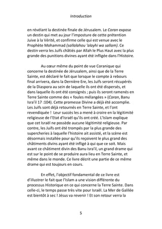 Introduction


en révélant la destinée finale de Jérusalem. Le Coran expose
un destin qui met au jour l’imposture de cette prétention
Juive à la Vérité, et confirme celle qui est venue avec le
Prophète Mohammad (sallalahou ‘alayhi wa sallam). Ce
destin verra les Juifs châtiés par Allah le Plus Haut avec la plus
grande des punitions divines ayant été infligée dans l’Histoire.

          Au cœur même du point de vue Coranique qui
concerne la destinée de Jérusalem, ainsi que de la Terre
Sainte, est déclaré le fait que lorsque le compte à rebours
final arrivera, dans la Dernière Ere, les Juifs seront récupérés
de la Diaspora au sein de laquelle ils ont été dispersés, et
dans laquelle ils ont été consignés ; puis ils seront ramenés en
Terre Sainte comme des « foules mélangées » (Coran, Banu
Isra’il 17 :104). Cette promesse Divine a déjà été accomplie.
Les Juifs sont déjà retournés en Terre Sainte, et l’ont
revendiquée ! Leur succès les a mené à croire en la légitimité
religieuse de l’Etat d’Israël qu’ils ont créé. L’Islam explique
que cet Israël ne possède aucune légitimité religieuse. Par
contre, les Juifs ont été trompés par la plus grande des
supercheries à laquelle l’histoire ait assisté, et la scène est
désormais installée pour qu’ils reçoivent le plus grand des
châtiments divins ayant été infligé à qui que ce soit. Mais
avant ce châtiment divin des Banu Isra’il, un grand drame qui
est sur le point de se produire aura lieu en Terre Sainte, et
même dans le monde. Ce livre décrit une partie de ce même
drame qui est toujours en cours.

         En effet, l’objectif fondamental de ce livre est
d’illustrer le fait que l’Islam a une vision différente du
processus Historique en ce qui concerne la Terre Sainte. Dans
celle-ci, le temps passe très vite pour Israël. La Mer de Galilée
est bientôt à sec ! Jésus va revenir ! Et son retour verra la



                                5
 