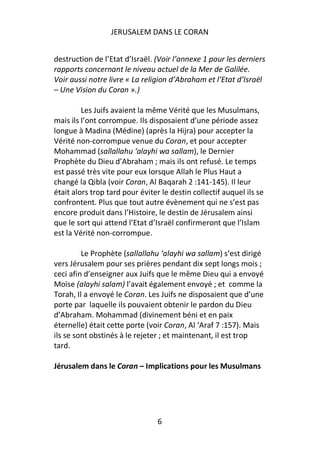 JERUSALEM DANS LE CORAN


destruction de l’Etat d’Israël. (Voir l’annexe 1 pour les derniers
rapports concernant le niveau actuel de la Mer de Galilée.
Voir aussi notre livre « La religion d’Abraham et l’Etat d’Israël
– Une Vision du Coran ».)

         Les Juifs avaient la même Vérité que les Musulmans,
mais ils l’ont corrompue. Ils disposaient d’une période assez
longue à Madina (Médine) (après la Hijra) pour accepter la
Vérité non-corrompue venue du Coran, et pour accepter
Mohammad (sallallahu ‘alayhi wa sallam), le Dernier
Prophète du Dieu d’Abraham ; mais ils ont refusé. Le temps
est passé très vite pour eux lorsque Allah le Plus Haut a
changé la Qibla (voir Coran, Al Baqarah 2 :141-145). Il leur
était alors trop tard pour éviter le destin collectif auquel ils se
confrontent. Plus que tout autre évènement qui ne s’est pas
encore produit dans l’Histoire, le destin de Jérusalem ainsi
que le sort qui attend l’Etat d’Israël confirmeront que l’Islam
est la Vérité non-corrompue.

         Le Prophète (sallallahu ‘alayhi wa sallam) s’est dirigé
vers Jérusalem pour ses prières pendant dix sept longs mois ;
ceci afin d’enseigner aux Juifs que le même Dieu qui a envoyé
Moïse (alayhi salam) l’avait également envoyé ; et comme la
Torah, Il a envoyé le Coran. Les Juifs ne disposaient que d’une
porte par laquelle ils pouvaient obtenir le pardon du Dieu
d’Abraham. Mohammad (divinement béni et en paix
éternelle) était cette porte (voir Coran, Al ‘Araf 7 :157). Mais
ils se sont obstinés à le rejeter ; et maintenant, il est trop
tard.

Jérusalem dans le Coran – Implications pour les Musulmans




                                 6
 
