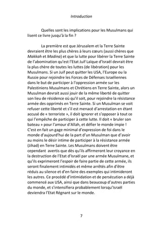 Introduction


         Quelles sont les implications pour les Musulmans qui
lisent ce livre jusqu’à la fin ?

         La première est que Jérusalem et la Terre Sainte
devraient être les plus chères à leurs cœurs (aussi chères que
Makkah et Madina) et que la lutte pour libérer la Terre Sainte
de l’abomination qu’est l’Etat Juif Laïque d’Israël devrait être
la plus chère de toutes les luttes (de libération) pour les
Musulmans. Si un Juif peut quitter les USA, l’Europe ou la
Russie pour rejoindre les Forces de Défenses Israéliennes
dans le but de participer à l’oppression armée sur les
Palestiniens Musulmans et Chrétiens en Terre Sainte, alors un
Musulman devrait aussi jouir de la même liberté de quitter
son lieu de résidence où qu’il soit, pour rejoindre la résistance
armée des opprimés en Terre Sainte. Si un Musulman se voit
refuser cette liberté et s’il est menacé d’arrestation en étant
accusé de « terroriste », il doit ignorer et s’opposer à tout ce
qui l’empêche de participer à cette lutte. Il doit « bruler son
bateau » pour l’amour d’Allah, et défier le monde impie !
C’est en fait un gage minimal d’expression de foi dans le
monde d’aujourd’hui de la part d’un Musulman que d’avoir
au moins le désir intime de participer à la résistance armée
(Jihad) en Terre Sainte. Les Musulmans doivent être
cependant avertis que dès qu’ils affirmeront leur croyance en
la destruction de l’Etat d’Israël par une armée Musulmane, et
qu’ils exprimeront l’espoir de faire partie de cette armée, ils
seront finalement intimidés et même arrêtés afin d’être
réduis au silence et d’en faire des exemples qui intimideront
les autres. Ce procédé d’intimidation et de persécution a déjà
commencé aux USA, ainsi que dans beaucoup d’autres parties
du monde, et s’intensifiera probablement lorsqu’Israël
deviendra l’Etat Régnant sur le monde.




                               7
 