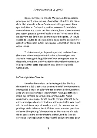 JERUSALEM DANS LE CORAN


         Deuxièmement, le monde Musulman doit consacrer
principalement ses ressources financières et autres à la cause
de la libération de la Terre Sainte contre l’oppression. Bien
que les luttes au Cachemire, au Kosovo ou en Tchétchénie
soient chères aux cœurs des Musulmans, leurs succès ne sont
pas autant garantis que ne l’est la lutte en Terre Sainte. Elles
ne peuvent pas être mises au même pied d’égalité. En fait, le
succès de la lutte de libération de la Terre Sainte aura un effet
positif sur toutes les autres luttes pour la libération contre les
oppressions.

        Troisièmement, et le plus important, les Musulmans
(hommes et femmes) doivent étudier puis enseigner aux
autres le message et la guidée du Coran en rapport avec le
destin de Jérusalem. Ce livre a tentera humblement de situer
et de présenter cette explication ainsi que cette guidée
Coraniques.


La Stratégie Juive Sioniste

         Une des dimensions de la stratégie Juive Sioniste
d'ensemble a été la tentative de contrôle de l'environnement
stratégique d'Israël en cultivant des alliances de convenances
avec une élite corrompue, indéfiniment riche, prédatrice et
impie qui contrôle désormais les communautés Arabo-
musulmanes entourant Israël, pour le compte d’Israël. Cette
élite est obligée d'entretenir des relations amicales avec Israël
afin de maintenir sa position de pouvoir, de domination, de
privilège et de richesse. Les Juifs font constamment pression
sur cette élite pour qu’elle opprime les Musulmans afin soit
de les contraindre à se soumettre à Israël, soit de faire en
sorte que leur opposition ne représente aucune menace pour



                                8
 