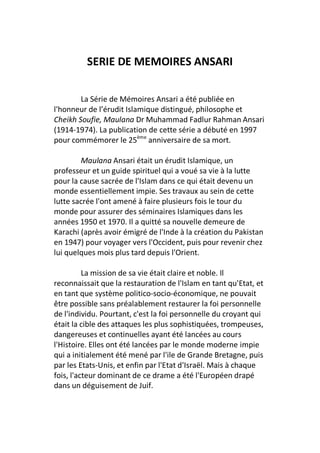 SERIE DE MEMOIRES ANSARI

        La Série de Mémoires Ansari a été publiée en
l'honneur de l’érudit Islamique distingué, philosophe et
Cheikh Soufie, Maulana Dr Muhammad Fadlur Rahman Ansari
(1914-1974). La publication de cette série a débuté en 1997
pour commémorer le 25ème anniversaire de sa mort.

        Maulana Ansari était un érudit Islamique, un
professeur et un guide spirituel qui a voué sa vie à la lutte
pour la cause sacrée de l'Islam dans ce qui était devenu un
monde essentiellement impie. Ses travaux au sein de cette
lutte sacrée l'ont amené à faire plusieurs fois le tour du
monde pour assurer des séminaires Islamiques dans les
années 1950 et 1970. Il a quitté sa nouvelle demeure de
Karachi (après avoir émigré de l'Inde à la création du Pakistan
en 1947) pour voyager vers l'Occident, puis pour revenir chez
lui quelques mois plus tard depuis l'Orient.

          La mission de sa vie était claire et noble. Il
reconnaissait que la restauration de l'Islam en tant qu'Etat, et
en tant que système politico-socio-économique, ne pouvait
être possible sans préalablement restaurer la foi personnelle
de l'individu. Pourtant, c'est la foi personnelle du croyant qui
était la cible des attaques les plus sophistiquées, trompeuses,
dangereuses et continuelles ayant été lancées au cours
l'Histoire. Elles ont été lancées par le monde moderne impie
qui a initialement été mené par l'ile de Grande Bretagne, puis
par les Etats-Unis, et enfin par l'Etat d'Israël. Mais à chaque
fois, l'acteur dominant de ce drame a été l'Européen drapé
dans un déguisement de Juif.
 