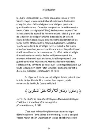 Introduction


les Juifs. Lorsqu’Israël intensifie son oppression en Terre
Sainte et que les masses Arabo-Musulmanes deviennent
enragées, alors l'élite dirigeante est obligée, pour une
question de survie, d'adopter une posture de colère contre
Israël. Cette stratégie (de l’élite) Arabo-juive a aujourd’hui
atteint un stade avancé de mise en œuvre. Mais il y a en cela
de la ruse et de l’opportunisme diaboliques. Et c’est la
stratégie d’un peuple qui a essentiellement abandonné les
fondements éthiques de la religion d’Abraham (sallalahu
‘alaihi wa sallam). La stratégie Juive requiert le fait qu’ils
abandonneront un jour cette élite arabe avec laquelle ils ont
établi des alliances de convenance. En effet, cette stratégie
d’abandon de cette élite Arabe a déjà commencé. Au
moment même où nous écrivons, Israël se prépare à une
guerre contre les Musulmans Arabes à laquelle résultera
l’extension du territoire de l’Etat Juif. Israël règnerait alors sur
toute la région en étant l’Etat Dirigeant du Monde (c’est à
dire en remplaçant les USA dans ce rôle).

        En réponse à toutes ces stratégies Juives qui ont pour
but de défier Allah le Plus Haut et les croyants, et de
renverser le destin, le Coran a déclaré :


            َ ِ ِ ٰ‫و َ َ ُواْ و َ َ َ ٱ ُۖ َٱ ُ َ ۡ ُ ٱ ۡ َـ‬
                                   ‫و‬            َ          َ
« Et ils [les Juifs] se mirent à stratégier. Allah aussi stratégie.
Et Allah est le meilleur des stratèges! »
(Coran Ali Imran, 3 :54)

        C’est avec le but d’implémenter cette stratégie
démoniaque en Terre Sainte elle-même qu’Israël a désigné
Yasser Arafat et son Organisation laïque et nationaliste de



                                 9
 