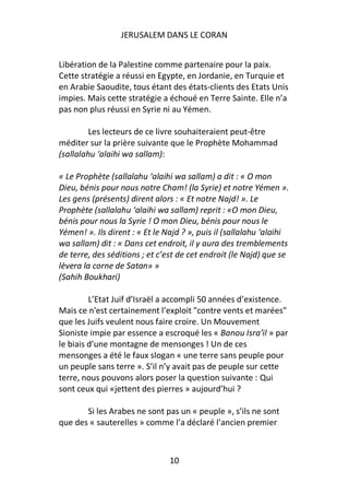 JERUSALEM DANS LE CORAN


Libération de la Palestine comme partenaire pour la paix.
Cette stratégie a réussi en Egypte, en Jordanie, en Turquie et
en Arabie Saoudite, tous étant des états-clients des Etats Unis
impies. Mais cette stratégie a échoué en Terre Sainte. Elle n’a
pas non plus réussi en Syrie ni au Yémen.

         Les lecteurs de ce livre souhaiteraient peut-être
méditer sur la prière suivante que le Prophète Mohammad
(sallalahu ‘alaihi wa sallam):

« Le Prophète (sallalahu ‘alaihi wa sallam) a dit : « O mon
Dieu, bénis pour nous notre Cham! (la Syrie) et notre Yémen ».
Les gens (présents) dirent alors : « Et notre Najd! ». Le
Prophète (sallalahu ‘alaihi wa sallam) reprit : «O mon Dieu,
bénis pour nous la Syrie ! O mon Dieu, bénis pour nous le
Yémen! ». Ils dirent : « Et le Najd ? », puis il (sallalahu ‘alaihi
wa sallam) dit : « Dans cet endroit, il y aura des tremblements
de terre, des séditions ; et c’est de cet endroit (le Najd) que se
lèvera la corne de Satan» »
(Sahih Boukhari)

         L’Etat Juif d’Israël a accompli 50 années d’existence.
Mais ce n'est certainement l’exploit "contre vents et marées"
que les Juifs veulent nous faire croire. Un Mouvement
Sioniste impie par essence a escroqué les « Banou Isra’il » par
le biais d’une montagne de mensonges ! Un de ces
mensonges a été le faux slogan « une terre sans peuple pour
un peuple sans terre ». S’il n’y avait pas de peuple sur cette
terre, nous pouvons alors poser la question suivante : Qui
sont ceux qui «jettent des pierres » aujourd’hui ?

       Si les Arabes ne sont pas un « peuple », s’ils ne sont
que des « sauterelles » comme l’a déclaré l’ancien premier



                                10
 