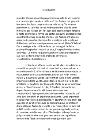 Introduction


ministre Shamir, n'ont-ils pas permis aux Juifs de vivre parmi
eux pendant plus de deux mille ans? Les Arabes ont garantit
leur sureté et leurs propriétés aux Juifs lorsqu’ils vivaient
parmi eux au sein des terres Arabes pendant plus de deux
mille ans. Les Arabes ont fait tout cela et plus encore lorsque
le reste du monde a fermé ses portes aux Juifs, ou lorsqu’il les
a contraint à vivre dans des ghettos. Les Arabes ont agi ainsi
parce qu’ils possèdent encore les « vestiges » de la religion
d’Abraham qui leurs sont parvenus par Ismaël (‘alayhi Salam).
Ces « vestiges » de la Vérité leurs ont enseigné de faire
preuve d’hospitalité. Jusqu’à ce jour, l’hospitalité des Arabes
a survécu. La même religion d’Abraham aurait dû enseigner
aux Juifs de faire preuve de gratitude envers ces
« sauterelles » hospitalières.

         Le Sionisme affirme que la Vérité, dans le Judaïsme, a
concédé au peuple Juif le droit « exclusif », « éternel » et «
inconditionnel » à la Terre Sainte. Le Sionisme soutient que la
restauration de l’Etat Juif d’Israël, détruit par Allah le Plus
Haut il y a 2000 ans, valide la prétention Juive à (une version
impérialiste de) la Vérité. Après tout, la Torah n’a-t-elle pas
proclamé : « Tout lieu que foulera la plante de votre pied sera
à vous » (Deutéronome, 11 :24) ? Pendant cinquante ans,
depuis la naissance d'Israël, le monde assiste avec
stupéfaction à la progression calamiteuse des "traces de pas"
Juifs dans un Israël en expansion constante. Cette expansion
n’a pas encore cessé. En dépit de l’« apparence » qu’Israël est
assiégée et qu’elle s’entoure de remparts pour se protéger
d’une attaque Arabe, la « réalité » au moment où ce livre est
publié (après la destruction du camp de réfugiés de Jenin, et
du meurtre de tellement plus d’Arabes) est telle qu’Israël se
prépare à déclencher une guerre majeure par laquelle les
frontière de l’Etat s’étendront dramatiquement pour



                              11
 