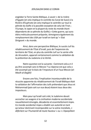 JERUSALEM DANS LE CORAN


englober la Terre Sainte Biblique, à savoir « de la rivière
d’Egypte (et cela implique le contrôle du Canal de Suez) à la
Rivière d’Euphrate (et cela implique le contrôle sur tout le
pétrole du Golfe à la possible exception de celui de l’Iran ;
l’Europe, le Japon et la plupart du reste du monde étant
dépendants de ce pétrole du Golfe).» Cette guerre, qui aura
étéra méticuleusement préparée, témoignera également du
remplacement des USA par Israël en tant qu’ « Etat
Dirigeant » du monde.

         Ainsi, dans une perspective Biblique, le succès Juif du
rétablissement de l’Etat d’Israël, puis de l’expansion du
territoire de l’Etat, en plus du contrôle Juif sur la sainte ville
de Jérusalem, apparait certainement comme la validation de
la prétention du Judaïsme à la Vérité.

        Notre question est la suivante : Comment cela a-t-il
pu être accompli sans le Messie ? La réponse est que cela a
été accompli par le biais de l’imposture d’un Faux Messie (al-
Masīh al-Dajjāl)!

         Encore une fois, l'implication incontournable de la
réussite apparente du rétablissement de l'Israël Biblique était
la validation de l’affirmation des Juifs prétendant que Jésus et
Mohammad (paix soit sur eux deux) étaient tous deux des
imposteurs.

        Mais pour qu’Israël soit créé, le Judaïsme devait
accrocher ses wagons à la civilisation moderne occidentale
nouvellement émergée, décadente et essentiellement impie.
Ce monde occidental impie a établit son autorité en tant
qu’acteur dominant incomparable sur la scène mondiale, «
déferlant sur l’humanité de toute hauteur » ou « s’éparpillant



                                12
 