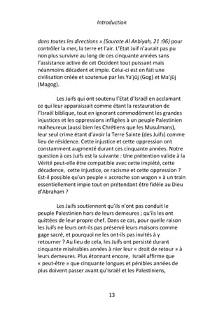 Introduction


dans toutes les directions » (Sourate Al Anbiyah, 21 :96) pour
contrôler la mer, la terre et l’air. L’Etat Juif n’aurait pas pu
non plus survivre au long de ces cinquante années sans
l’assistance active de cet Occident tout puissant mais
néanmoins décadent et impie. Celui-ci est en fait une
civilisation créée et soutenue par les Ya’jūj (Gog) et Ma’jūj
(Magog).

          Les Juifs qui ont soutenu l’Etat d’Israël en acclamant
ce qui leur apparaissait comme étant la restauration de
l’Israël biblique, tout en ignorant commodément les grandes
injustices et les oppressions infligées à un peuple Palestinien
malheureux (aussi bien les Chrétiens que les Musulmans),
leur seul crime étant d’avoir la Terre Sainte (des Juifs) comme
lieu de résidence. Cette injustice et cette oppression ont
constamment augmenté durant ces cinquante années. Notre
question à ces Juifs est la suivante : Une prétention valide à la
Vérité peut-elle être compatible avec cette impiété, cette
décadence, cette injustice, ce racisme et cette oppression ?
Est-il possible qu’un peuple « accroche son wagon » à un train
essentiellement impie tout en prétendant être fidèle au Dieu
d’Abraham ?

         Les Juifs soutiennent qu’ils n’ont pas conduit le
peuple Palestinien hors de leurs demeures ; qu’ils les ont
quittées de leur propre chef. Dans ce cas, pour quelle raison
les Juifs ne leurs ont-ils pas préservé leurs maisons comme
gage sacré, et pourquoi ne les ont-ils pas invités à y
retourner ? Au lieu de cela, les Juifs ont persisté durant
cinquante misérables années à nier leur « droit de retour » à
leurs demeures. Plus étonnant encore, Israël affirme que
« peut-être » que cinquante longues et pénibles années de
plus doivent passer avant qu’Israël et les Palestiniens,



                               13
 