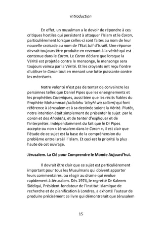 Introduction


         En effet, un musulman a le devoir de répondre à ces
critiques hostiles qui persistent à attaquer l'Islam et le Coran,
particulièrement lorsque celles-ci sont faites au nom de leur
nouvelle croisade au nom de l’Etat Juif d’Israël. Une réponse
devrait toujours être produite en revenant à la vérité qui est
contenue dans le Coran. Le Coran déclare que lorsque la
Vérité est projetée contre le mensonge, le mensonge sera
toujours vaincu par la Vérité. Et les croyants ont reçu l'ordre
d'utiliser le Coran tout en menant une lutte puissante contre
les mécréants.

         Notre volonté n’est pas de tenter de convaincre les
personnes telles que Daniel Pipes que les enseignements et
les prophéties Coraniques, aussi bien que les récits fiables du
Prophète Mohammad (sallalahu ‘alayhi wa sallam) qui font
référence à Jérusalem et à sa destinée soient la Vérité. Plutôt,
notre intention était simplement de présenter le sujet par le
Coran et des Ahadiths, et de tenter d’expliquer et de
l’interpréter. Indépendamment du fait que le Dr Pipes
accepte ou non « Jérusalem dans le Coran », il est clair que
l’étude de ce sujet est la base de la compréhension du
problème entre Israël l’Islam. Et ceci est la priorité la plus
haute de cet ouvrage.

Jérusalem. La Clé pour Comprendre le Monde Aujourd’hui.

        Il devrait être clair que ce sujet est particulièrement
important pour tous les Musulmans qui doivent apporter
leurs commentaires, ou réagir au drame qui évolue
rapidement à Jérusalem. Dès 1974, le regretté Dr Kaleem
Siddiqui, Président-fondateur de l'Institut Islamique de
recherche et de planification à Londres, a exhorté l’auteur de
produire précisément ce livre qui démontrerait que Jérusalem



                               15
 