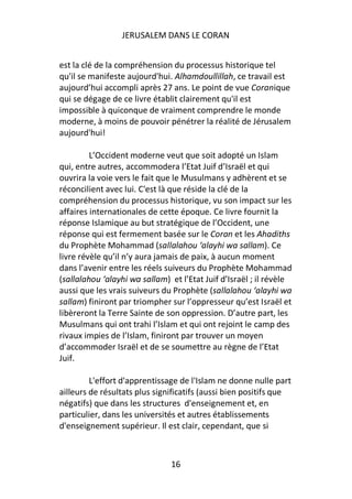 JERUSALEM DANS LE CORAN


est la clé de la compréhension du processus historique tel
qu'il se manifeste aujourd'hui. Alhamdoullillah, ce travail est
aujourd’hui accompli après 27 ans. Le point de vue Coranique
qui se dégage de ce livre établit clairement qu'il est
impossible à quiconque de vraiment comprendre le monde
moderne, à moins de pouvoir pénétrer la réalité de Jérusalem
aujourd'hui!

         L’Occident moderne veut que soit adopté un Islam
qui, entre autres, accommodera l’Etat Juif d’Israël et qui
ouvrira la voie vers le fait que le Musulmans y adhèrent et se
réconcilient avec lui. C'est là que réside la clé de la
compréhension du processus historique, vu son impact sur les
affaires internationales de cette époque. Ce livre fournit la
réponse Islamique au but stratégique de l’Occident, une
réponse qui est fermement basée sur le Coran et les Ahadiths
du Prophète Mohammad (sallalahou ‘alayhi wa sallam). Ce
livre révèle qu’il n’y aura jamais de paix, à aucun moment
dans l’avenir entre les réels suiveurs du Prophète Mohammad
(sallalahou ‘alayhi wa sallam) et l’Etat Juif d’Israël ; il révèle
aussi que les vrais suiveurs du Prophète (sallalahou ‘alayhi wa
sallam) finiront par triompher sur l’oppresseur qu’est Israël et
libèreront la Terre Sainte de son oppression. D’autre part, les
Musulmans qui ont trahi l’Islam et qui ont rejoint le camp des
rivaux impies de l’Islam, finiront par trouver un moyen
d’accommoder Israël et de se soumettre au règne de l’Etat
Juif.

         L'effort d'apprentissage de l'Islam ne donne nulle part
ailleurs de résultats plus significatifs (aussi bien positifs que
négatifs) que dans les structures d'enseignement et, en
particulier, dans les universités et autres établissements
d'enseignement supérieur. Il est clair, cependant, que si



                               16
 