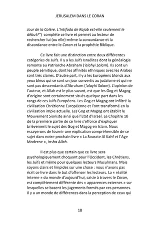 JERUSALEM DANS LE CORAN


Jour de la Colère. L’Intifada de Rajab est-elle seulement le
début?”) complète ce livre et permet au lecteur de
rechercher lui (ou elle)-même la concordance et la
discordance entre le Coran et la prophétie Biblique.

          Ce livre fait une distinction entre deux différentes
catégories de Juifs. Il y a les Juifs Israélites dont la généalogie
remonte au Patriarche Abraham (‘alahyi Salam). Ils sont un
peuple sémitique, dont les affinités ethniques avec les Arabes
sont très claires. D’autre part, il y a les Européens blonds aux
yeux bleus qui se sont un jour convertis au judaïsme et qui ne
sont pas descendants d’Abraham (‘alayhi Salam). L’opinion de
l’auteur, et Allah est le plus savant, est que les Gog et Magog
d’origine sont certainement situés quelque part dans les
rangs de ces Juifs Européens. Les Gog et Magog ont infiltré la
civilisation Chrétienne Européenne et l’ont transformé en la
civilisation impie actuelle. Les Gog et Magog ont établit le
Mouvement Sioniste ainsi que l’Etat d’Israël. Le Chapitre 10
de la première partie de ce livre s’efforce d’expliquer
brièvement le sujet des Gog et Magog en Islam. Nous
essayerons de fournir une explication compréhensible de ce
sujet dans notre prochain livre « La Sourate Al Kahf et l’Age
Moderne », Insha Allah.

         Il est plus que certain que ce livre sera
psychologiquement choquant pour l’Occident, les Chrétiens,
les Juifs et même pour quelques lecteurs Musulmans. Mais
soyons clairs et limpides sur une chose : nous n'avons pas
écrit ce livre dans le but d’offenser les lecteurs. La « réalité
interne » du monde d’aujourd’hui, saisie à travers le Coran,
est complètement différente des « apparences externes » sur
lesquelles se basent les jugements formés par ces personnes.
Il y a un monde de différences dans la perception de ceux qui



                                18
 