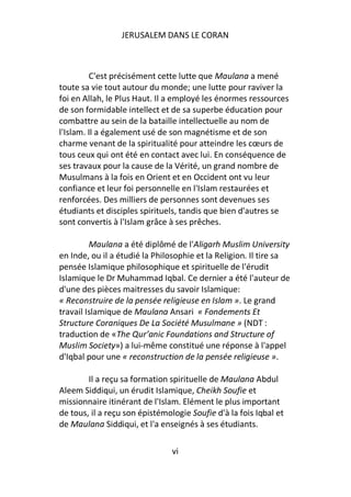 JERUSALEM DANS LE CORAN



         C'est précisément cette lutte que Maulana a mené
toute sa vie tout autour du monde; une lutte pour raviver la
foi en Allah, le Plus Haut. Il a employé les énormes ressources
de son formidable intellect et de sa superbe éducation pour
combattre au sein de la bataille intellectuelle au nom de
l'Islam. Il a également usé de son magnétisme et de son
charme venant de la spiritualité pour atteindre les cœurs de
tous ceux qui ont été en contact avec lui. En conséquence de
ses travaux pour la cause de la Vérité, un grand nombre de
Musulmans à la fois en Orient et en Occident ont vu leur
confiance et leur foi personnelle en l'Islam restaurées et
renforcées. Des milliers de personnes sont devenues ses
étudiants et disciples spirituels, tandis que bien d'autres se
sont convertis à l'Islam grâce à ses prêches.

         Maulana a été diplômé de l'Aligarh Muslim University
en Inde, ou il a étudié la Philosophie et la Religion. Il tire sa
pensée Islamique philosophique et spirituelle de l'érudit
Islamique le Dr Muhammad Iqbal. Ce dernier a été l'auteur de
d'une des pièces maitresses du savoir Islamique:
« Reconstruire de la pensée religieuse en Islam ». Le grand
travail Islamique de Maulana Ansari « Fondements Et
Structure Coraniques De La Société Musulmane » (NDT :
traduction de «The Qur’anic Foundations and Structure of
Muslim Society») a lui-même constitué une réponse à l'appel
d'Iqbal pour une « reconstruction de la pensée religieuse ».

        Il a reçu sa formation spirituelle de Maulana Abdul
Aleem Siddiqui, un érudit Islamique, Cheikh Soufie et
missionnaire itinérant de l'Islam. Elément le plus important
de tous, il a reçu son épistémologie Soufie d'à la fois Iqbal et
de Maulana Siddiqui, et l'a enseignés à ses étudiants.

                                vi
 