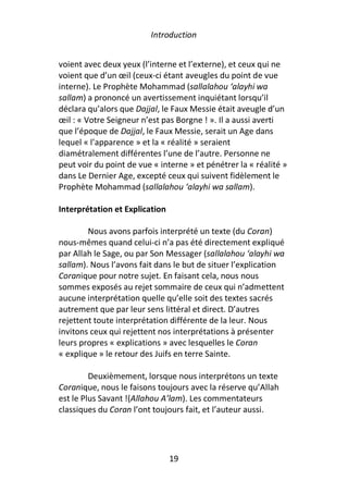 Introduction


voient avec deux yeux (l’interne et l’externe), et ceux qui ne
voient que d’un œil (ceux-ci étant aveugles du point de vue
interne). Le Prophète Mohammad (sallalahou ‘alayhi wa
sallam) a prononcé un avertissement inquiétant lorsqu’il
déclara qu’alors que Dajjal, le Faux Messie était aveugle d’un
œil : « Votre Seigneur n’est pas Borgne ! ». Il a aussi averti
que l’époque de Dajjal, le Faux Messie, serait un Age dans
lequel « l’apparence » et la « réalité » seraient
diamétralement différentes l’une de l’autre. Personne ne
peut voir du point de vue « interne » et pénétrer la « réalité »
dans Le Dernier Age, excepté ceux qui suivent fidèlement le
Prophète Mohammad (sallalahou ‘alayhi wa sallam).

Interprétation et Explication

        Nous avons parfois interprété un texte (du Coran)
nous-mêmes quand celui-ci n’a pas été directement expliqué
par Allah le Sage, ou par Son Messager (sallalahou ‘alayhi wa
sallam). Nous l’avons fait dans le but de situer l’explication
Coranique pour notre sujet. En faisant cela, nous nous
sommes exposés au rejet sommaire de ceux qui n’admettent
aucune interprétation quelle qu’elle soit des textes sacrés
autrement que par leur sens littéral et direct. D’autres
rejettent toute interprétation différente de la leur. Nous
invitons ceux qui rejettent nos interprétations à présenter
leurs propres « explications » avec lesquelles le Coran
« explique » le retour des Juifs en terre Sainte.

         Deuxièmement, lorsque nous interprétons un texte
Coranique, nous le faisons toujours avec la réserve qu’Allah
est le Plus Savant !(Allahou A’lam). Les commentateurs
classiques du Coran l’ont toujours fait, et l’auteur aussi.




                                19
 