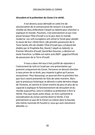 JERUSALEM DANS LE CORAN


Jérusalem et la prétention du Coran à la vérité.

        Il est devenu assez démodé en cette ère de
sécularisation de la connaissance de recourir à la parole
révélée du Dieu d'Abraham (‘alayhi as-Salam) pour chercher à
expliquer le monde. Pourtant, c'est précisément ce qui s'est
passé lorsque l'État d'Israël a vu le jour dans le monde
moderne. Les Juifs européens ont utilisé la Torah pour plaider
la cause de leur «Droit Divin »de prendre possession de la
Terre Sainte afin de rétablir l'État d'Israël (qui a d'abord été
établie par le Prophète-Roi, David (' alayhi as Salam)). Le
Premier Ministre d'Israël, David Ben Gourion, a déclaré en
toute franchise: La Bible est notre acte (NDT : gage/certificat)
de possession de la Terre d'Israël.

         Il nous a donc été tout à fait justifié de répondre à
l'avènement de Juifs en Israël par une présentation qui
provient uniquement du Coran. Personne ne devrait chercher
à nous priver de ce droit, peu importe la gêne qu'il puisse
occasionner. Pour beaucoup, ce pourrait être la première fois
que leurs soient présentés les faits de cette manière. Alors
que le processus historique se déroule à cette dernière étape
de l'histoire, et comme le Coran montre de plus en plus de sa
capacité à expliquer le fonctionnement de Jérusalem et du
monde aujourd'hui, celui-ci validera sa prétention à être la
Vérité. Plus que toute autre chose, ce livre a présenté la
revendication du Coran comme étant la Vérité. C’est
précisément ce que dit le Coran Lui-même dans la Sourate
elle-même nommée Al Fussilat (« ceux qui sont clairement
détaillés ») :




                              20
 