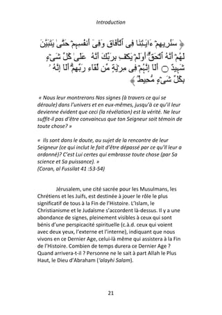 Introduction


 َ َ َ َ ٰ َ ۡ ِ ِ ُ ‫َ ُ ِ ِ ۡ َا َـٰ ِ َ ِ ٱ َۡ َ ق و ِ ٓ أ‬
                  ‫ِ َ َ ﮩ‬                        ‫ء‬
   ‫َ ُ ۡ أ ُ ٱ ۡ َ ۗ أوَ ۡ َ ۡ ِ ِ َ َ أ ُ ََ ٰ ُ َ ۡء‬
   ٍ         ‫آ‬            َ               ََ              َ
     ‫َٓء ر ِ ۗۡ أَٓ إ ُ ۥ‬
          ِ َ َ ِ             ٍ َ ۡ ِ ِ ۡ ُ ‫َ ِ ٌ ۝ أَ ٓ إ‬
                                           ‫َ ِﮩ‬              ‫ﮩ‬
                                        ُۢ ِ ‫ِ ُ َ ۡء‬
                                                    ٍ
 « Nous leur montrerons Nos signes (à travers ce qui se
déroule) dans l’univers et en eux-mêmes, jusqu’à ce qu’il leur
devienne évident que ceci (la révélation) est la vérité. Ne leur
suffit-il pas d’être convaincus que ton Seigneur soit témoin de
toute chose? »

« Ils sont dans le doute, au sujet de la rencontre de leur
Seigneur (ce qui inclut le fait d’être dépassé par ce qu’Il leur a
ordonné)? C’est Lui certes qui embrasse toute chose (par Sa
science et Sa puissance). »
(Coran, al Fussilat 41 :53-54)


         Jérusalem, une cité sacrée pour les Musulmans, les
Chrétiens et les Juifs, est destinée à jouer le rôle le plus
significatif de tous à la Fin de l’Histoire. L’Islam, le
Christianisme et le Judaïsme s’accordent là-dessus. Il y a une
abondance de signes, pleinement visibles à ceux qui sont
bénis d’une perspicacité spirituelle (c.à.d. ceux qui voient
avec deux yeux, l’externe et l’interne), indiquant que nous
vivons en ce Dernier Age, celui-là même qui assistera à la Fin
de l’Histoire. Combien de temps durera ce Dernier Age ?
Quand arrivera-t-il ? Personne ne le sait à part Allah le Plus
Haut, le Dieu d’Abraham (‘alayhi Salam).




                                21
 