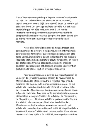 JERUSALEM DANS LE CORAN


Il est d’importance capitale que le point de vue Coranique de
ce sujet soit présenté encore et encore en ce moment,
depuis que Jérusalem a déjà commencé à jouer ce « rôle » qui
est sa destinée. Cet ouvrage explique ce « rôle ». Il est aussi
important que le « rôle » de Jérusalem à la « Fin de
l’Histoire » soit obligatoirement expliqué avec autant de
perspicacité spirituelle intuitive que possible étant donné que
ce même rôle n’est souvent perceptible que de cette
manière.

        Notre objectif était bien sûr de nous adresser à un
public général de lecteurs. Il est particulièrement important
pour eux de se familiariser avec le destin de Jérusalem et la
Terre Sainte, établi dans le Coran et les Hadiths (les mots du
Prophète Mohammad sallalahou ‘alayhi wa sallam), en raison
des prétentions rivales à propos de Jérusalem, chacune
déclarant que Jérusalem est destinée à valider sa prétention
exclusive à la Vérité, tout en invalidant les autres.

          Pour paraphraser, cela signifie que les Juifs croient en
un destin de Jérusalem qui sera témoin de l'avènement du
Messie. Quand le Messie viendra, il rétablira l'âge d'or du
Judaïsme et il dominera le monde depuis Jérusalem. Ce qui
validera la revendication Juive à la vérité et invalidera celle
des rivaux. Les Chrétiens ont la même croyance. Quand Jésus,
le Messie reviendra, il régnera sur le monde depuis Jérusalem
et il validera le dogme Chrétien de la Trinité, de l’Incarnation,
de l’Expiation, etc. Ainsi sera validée la prétention Chrétienne
à la vérité, celles des autres étant ainsi invalidées. Les
Musulmans croient aussi que Jérusalem a un destin qui
validera la revendication de l'Islam à la Vérité et qui invalidera
les revendications Chrétienne et Juive actuelles. Etant donné
que ces trois conceptions de la Vérité, toutes prétendant être



                               22
 