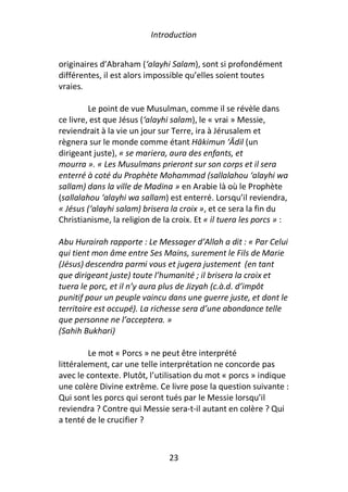 Introduction


originaires d’Abraham (‘alayhi Salam), sont si profondément
différentes, il est alors impossible qu’elles soient toutes
vraies.

         Le point de vue Musulman, comme il se révèle dans
ce livre, est que Jésus (‘alayhi salam), le « vrai » Messie,
reviendrait à la vie un jour sur Terre, ira à Jérusalem et
règnera sur le monde comme étant Hākimun ‘Ādil (un
dirigeant juste), « se mariera, aura des enfants, et
mourra ». « Les Musulmans prieront sur son corps et il sera
enterré à coté du Prophète Mohammad (sallalahou ‘alayhi wa
sallam) dans la ville de Madina » en Arabie là où le Prophète
(sallalahou ‘alayhi wa sallam) est enterré. Lorsqu’il reviendra,
« Jésus (‘alayhi salam) brisera la croix », et ce sera la fin du
Christianisme, la religion de la croix. Et « il tuera les porcs » :

Abu Hurairah rapporte : Le Messager d’Allah a dit : « Par Celui
qui tient mon âme entre Ses Mains, surement le Fils de Marie
(Jésus) descendra parmi vous et jugera justement (en tant
que dirigeant juste) toute l’humanité ; il brisera la croix et
tuera le porc, et il n’y aura plus de Jizyah (c.à.d. d’impôt
punitif pour un peuple vaincu dans une guerre juste, et dont le
territoire est occupé). La richesse sera d’une abondance telle
que personne ne l’acceptera. »
(Sahih Bukhari)

         Le mot « Porcs » ne peut être interprété
littéralement, car une telle interprétation ne concorde pas
avec le contexte. Plutôt, l’utilisation du mot « porcs » indique
une colère Divine extrême. Ce livre pose la question suivante :
Qui sont les porcs qui seront tués par le Messie lorsqu’il
reviendra ? Contre qui Messie sera-t-il autant en colère ? Qui
a tenté de le crucifier ?



                                23
 