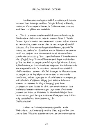 JERUSALEM DANS LE CORAN



       Les Musulmans disposent d’informations précises du
moment dans le temps ou Jésus (‘alayhi Salam), le Messie,
reviendra. Ce sera quand la mer de Galilée se sera presque
asséchée, complètement asséchée :

« … C’est à ce moment même qu’Allah enverra le Messie, le
Fils de Marie. Il descendra prés du minaret blanc à l'Est de
Damas. Il portera alors deux vêtements couleur safran et aura
les deux mains posées sur les ailes de deux Anges. Quand il
baisse la tête, il en tombe des gouttes d'eau et, quand il la
relève, des perles s’en répandent. Aucun Mécréant ne pourra
sentir son parfum sans tomber raide mort, et son haleine
parviendra aussi loin qu’il est capable de voir. Il le recherchera
alors (Dajjal) jusqu’à ce qu’il le rattrape à la porte de Ludd et
qu’il le tue. Puis un peuple qu’Allah a protégé viendra à Jésus,
le fils de Marie, et il essuiera leurs visages et leur informera de
leur rang au Paradis. Ce sera dans ces conditions qu’Allah
révèlera à Jésus ces mots : J’ai fait émerger de Mes serviteurs
un peuple contre lequel personne ne sera en mesure de
combattre ; mènes ce peuple en sécurité vers la montagne, fa
yab’athullahu Y’ajūja wa M’ajūj (puis Allah le Très-Haut
enverra ou dressera les Gog et Magog), puis ils se
propageront dans toutes les directions ou occuperont tout
endroit qui présente un avantage. Le premier d’entre eux
passera par le Lac de Tibériade (la Mer de Galilée) et boira
toute son eau, puis lorsque le dernier d’eux y passera, il dira :
« Il y avait de l’eau ici auparavant […] »
(Sahih Muslim)

        La Mer de Galilée (autrement appelée Lac de
Tibériade ou Lac Kinnereth) a moins d’eau aujourd’hui que
jamais dans l’histoire, et son niveau est en décrue constante



                                24
 