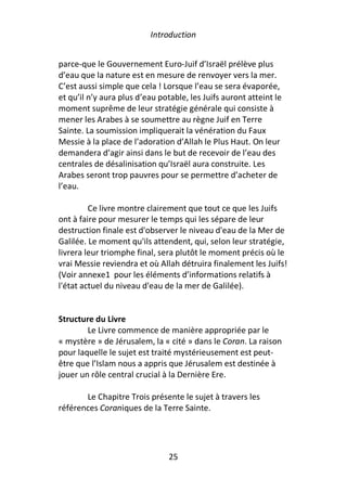Introduction


parce-que le Gouvernement Euro-Juif d’Israël prélève plus
d’eau que la nature est en mesure de renvoyer vers la mer.
C’est aussi simple que cela ! Lorsque l’eau se sera évaporée,
et qu’il n’y aura plus d’eau potable, les Juifs auront atteint le
moment suprême de leur stratégie générale qui consiste à
mener les Arabes à se soumettre au règne Juif en Terre
Sainte. La soumission impliquerait la vénération du Faux
Messie à la place de l’adoration d’Allah le Plus Haut. On leur
demandera d’agir ainsi dans le but de recevoir de l’eau des
centrales de désalinisation qu’Israël aura construite. Les
Arabes seront trop pauvres pour se permettre d’acheter de
l’eau.

         Ce livre montre clairement que tout ce que les Juifs
ont à faire pour mesurer le temps qui les sépare de leur
destruction finale est d'observer le niveau d'eau de la Mer de
Galilée. Le moment qu'ils attendent, qui, selon leur stratégie,
livrera leur triomphe final, sera plutôt le moment précis où le
vrai Messie reviendra et où Allah détruira finalement les Juifs!
(Voir annexe1 pour les éléments d’informations relatifs à
l'état actuel du niveau d'eau de la mer de Galilée).


Structure du Livre
        Le Livre commence de manière appropriée par le
« mystère » de Jérusalem, la « cité » dans le Coran. La raison
pour laquelle le sujet est traité mystérieusement est peut-
être que l’Islam nous a appris que Jérusalem est destinée à
jouer un rôle central crucial à la Dernière Ere.

       Le Chapitre Trois présente le sujet à travers les
références Coraniques de la Terre Sainte.




                                25
 