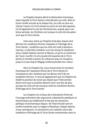 JERUSALEM DANS LE CORAN


        Le Chapitre Quatre décrit la déclaration Coranique
selon laquelle la Terre Sainte a été donnée aux Juifs. Mais le
Coran révèle ensuite qu'à chaque fois, les Juifs se sont vus
refuser l'accès à la Terre Sainte ou qu’ils en ont été expulsés.
Ce fut également le sort du Christianisme, quand, pour une
brève période, les Chrétiens ont conquis la ville de Jérusalem
ainsi que la Terre Sainte.

         Cela nous mène au Chapitre Cinq dans lequel sont
décrites les conditions Divines imposées à l’héritage de la
Terre Sainte ; conditions que les Juifs ont violé à plusieurs
reprises. La dernière violation a eu lieu lorsqu’ils rejetèrent
Jésus (‘alayhi Salam) comme le Messie, et qu’ils se vantèrent
de l’avoir crucifié. Ils ont ensuite été expulsés de la Terre
Sainte et interdit à jamais d’y retourner pour la récupérer,
jusqu'à ce que Gog et Magog rendent possible leur retour.

         Dans le Chapitre Six, nous transcrivons la narration
Coranique de l’expulsion Divine de la Terre Sainte en
conséquence des violations par les Banou Isra’il de ces
conditions Divines. Il s'ensuit logiquement que le Chapitre Six
établit la position du Coran qui stipule que l'intervention
divine ainsi que la punition doivent venir une fois de plus,
puisque les Juifs ont de nouveau violé les conditions divines
d'héritage de la Terre Sainte!

         Les Chapitre Un et Deux de la Deuxième Partie de
l’ouvrage présentent des arguments substantiels politiques et
économiques qui établissent le fait que les structures
politique et économique laïques de l’Etat d’Israël sont en
conflit manifeste avec la religion d’Abraham (‘alayhi Salam),
et par conséquent, ils constituent une violation claire des
conditions d’héritage de la Terre Sainte mentionnées dans le



                               26
 