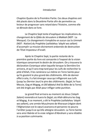 Introduction


Chapitre Quatre de la Première Partie. Ces deux chapitres ont
été placés dans la Deuxième Partie afin de permettre au
lecteur de progresser sans retard dans l’histoire, comme elle
se déroule dans ce livre.

         Le Chapitre Sept tente d’expliquer les implications du
changement de la Qibla de Jérusalem à Makkah (NDT : La
Mecque). Ce changement n’empêche en aucun cas la Ummah
(NDT : Nation) du Prophète (sallalahou ‘alayhi wa sallam)
d’accomplir sa mission divinement ordonnée de destruction
de l’Etat Imposteur d’Israël.

         Après le Chapitre Sept, la partie restante de la
première partie du livre est consacrée à l'exposé de la vision
Islamique concernant le destin de Jérusalem. On y trouvera la
déclaration Coranique selon laquelle lorsque la Dernière Ere
arrivera, et qu’il sera trop tard pour les Juifs de rechercher la
pitié d’Allah, Il les ramènera Lui-même en Terre Sainte pour
qu’ils goutent le plus grand des châtiments. Afin de donner
effet à cela, Il a fait émerger ceux qui infligeront aux Juifs
(jusqu’au Dernier Jour) le pire des châtiments. Dajjal, le Faux
Messie, Gog et Magog, et Dā’abbatul Ard (la Bête de la Terre)
ont été érigés par Allah pour infliger cette punition.

         Le grand final arrivera au moment où Jésus (‘alayhi
Salam) reviendra et tuera le Dajjal, où Allah détruira les Gog
et Magog. A ce moment, a dit le Prophète (sallalahou ‘alayhi
wa sallam), une armée Musulmane de Khorasan (région dont
l’Afghanistan est le cœur) avancera et personne ne pourra
l’arrêter jusqu’à ce qu’elle atteigne Jérusalem. La Terre Sainte
sera ainsi libérée et la vraie religion d’Abraham y sera rétablie
à sa position culminante.




                               27
 
