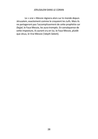JERUSALEM DANS LE CORAN


         Le « vrai » Messie règnera alors sur le monde depuis
Jérusalem, exactement comme le croyaient les Juifs. Mais ils
ne partageront pas l’accomplissement de cette prophétie car
Dajjal, le Faux Messie, les aura trompés. En conséquence de
cette imposture, ils auront cru en lui, le Faux Messie, plutôt
que Jésus, le Vrai Messie (‘alayhi Salam).




                              28
 