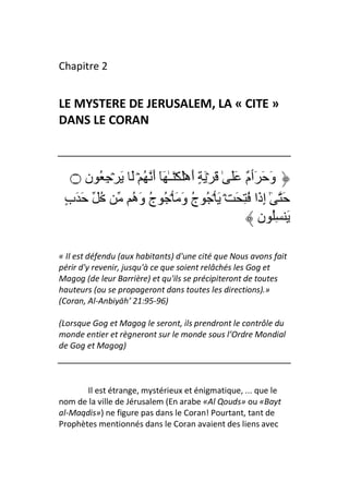 Chapitre 2


LE MYSTERE DE JERUSALEM, LA « CITE »
DANS LE CORAN



   ‫۝‬  ‫وَ َ َٲ ٌ ََ ٰ َ ۡ َ ٍ أَهَۡ َۡـٰ َٓ أَ ُ ۡ َ َ ۡ ِ ُ ن‬
                                                    ‫م‬
 ٍ‫ُ َ َب‬        ‫َ ٰٓ إِذَا ُ ِ َ ۡ َ ۡ ُ ج وَ َ ۡ ُ ج وَه‬
                ُ ُ                 ُ
                                                        ‫َ ُِ ن‬

« Il est défendu (aux habitants) d'une cité que Nous avons fait
périr d'y revenir, jusqu'à ce que soient relâchés les Gog et
Magog (de leur Barrière) et qu'ils se précipiteront de toutes
hauteurs (ou se propageront dans toutes les directions).»
(Coran, Al-Anbiyāh’ 21:95-96)

(Lorsque Gog et Magog le seront, ils prendront le contrôle du
monde entier et règneront sur le monde sous l’Ordre Mondial
de Gog et Magog)



       Il est étrange, mystérieux et énigmatique, ... que le
nom de la ville de Jérusalem (En arabe «Al Qouds» ou «Bayt
al-Maqdis») ne figure pas dans le Coran! Pourtant, tant de
Prophètes mentionnés dans le Coran avaient des liens avec
 