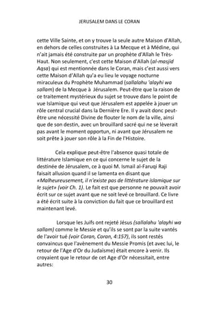 JERUSALEM DANS LE CORAN


cette Ville Sainte, et on y trouve la seule autre Maison d'Allah,
en dehors de celles construites à La Mecque et à Médine, qui
n’ait jamais été construite par un prophète d'Allah le Très-
Haut. Non seulement, c'est cette Maison d'Allah (al-masjid
Aqsa) qui est mentionnée dans le Coran, mais c’est aussi vers
cette Maison d’Allah qu’a eu lieu le voyage nocturne
miraculeux du Prophète Muhammad (sallalahu 'alayhi wa
sallam) de la Mecque à Jérusalem. Peut-être que la raison de
ce traitement mystérieux du sujet se trouve dans le point de
vue Islamique qui veut que Jérusalem est appelée à jouer un
rôle central crucial dans la Dernière Ere. Il y avait donc peut-
être une nécessité Divine de flouter le nom de la ville, ainsi
que de son destin, avec un brouillard sacré qui ne se lèverait
pas avant le moment opportun, ni avant que Jérusalem ne
soit prête à jouer son rôle à la Fin de l'Histoire.

         Cela explique peut-être l'absence quasi totale de
littérature Islamique en ce qui concerne le sujet de la
destinée de Jérusalem, ce à quoi M. Ismail al-Faruqi Raji
faisait allusion quand il se lamenta en disant que
«Malheureusement, il n'existe pas de littérature islamique sur
le sujet» (voir Ch. 1). Le fait est que personne ne pouvait avoir
écrit sur ce sujet avant que ne soit levé ce brouillard. Ce livre
a été écrit suite à la conviction du fait que ce brouillard est
maintenant levé.

         Lorsque les Juifs ont rejeté Jésus (sallalahu 'alayhi wa
sallam) comme le Messie et qu’ils se sont par la suite vantés
de l'avoir tué (voir Coran, Coran, 4:157), ils sont restés
convaincus que l'avènement du Messie Promis (et avec lui, le
retour de l'Age d'Or du Judaïsme) était encore à venir. Ils
croyaient que le retour de cet Age d’Or nécessitait, entre
autres:


                               30
 