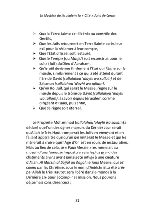 Le Mystère de Jérusalem, la « Cité » dans de Coran



        Que la Terre Sainte soit libérée du contrôle des
        Gentils,
        Que les Juifs retournent en Terre Sainte après leur
        exil pour la réclamer à leur compte,
        Que l’Etat d’Israël soit restauré,
        Que le Temple (ou Masjid) soit reconstruit pour le
        culte (Juif) du Dieu d’Abraham,
        Qu’Israël devienne finalement l’Etat qui Règne sur le
        monde, similairement à ce qui a été atteint durant
        l’Ere de David (sallalahou ‘alayhi wa sallam) et de
        Salomon (sallalahou ‘alayhi wa sallam),
        Qu’un Roi Juif, qui serait le Messie, règne sur le
        monde depuis le trône de David (sallalahou ‘alayhi
        wa sallam), à savoir depuis Jérusalem comme
        dirigeant d’Israël, puis enfin,
        Que ce règne soit éternel.


    Le Prophète Mohammad (sallalahou ‘alayhi wa sallam) a
déclaré que l’un des signes majeurs du Dernier Jour serait
qu’Allah le Très Haut tromperait les Juifs en envoyant et en
faisant apparaitre quelqu’un qui imiterait le Messie et qui les
mènerait à croire que l’Age d’Or est en cours de restauration.
Mais au lieu de cela, ce « Faux Messie » les mènerait au
moyen d’une fameuse imposture vers le plus grand des
châtiments divins ayant jamais été infligé à une créature
d’Allah. Al Massih al Dajjal ou Dajjal, le Faux Messie, qui est
connu par les Chrétiens sous le nom d’Antéchrist, a été créé
par Allah le Très Haut et sera libéré dans le monde à la
Dernière Ere pour accomplir sa mission. Nous pouvons
désormais considérer ceci :



                               31
 