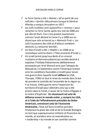 JERUSALEM DANS LE CORAN


La Terre Sainte a été « libérée » (d’un point de vue
Juif) des « Gentils »Musulmans lorsque le Général
Allenby a conquis Jérusalem en 1917.
Les Juifs Israélites sont aujourd’hui « revenus » pour
réclamer la Terre Sainte après leur exil de 2000 ans
par décret Divin. Ceci s’est produit exactement
comme l’avait déclaré le Coran il y a 1400 ans en
disant que cela arriverait au « Moment Final ». Les
Juifs Caucasiens des USA et d’ailleurs semblent
destinés à y retourner bientôt ;
Un Etat d’Israël a été « rétablit » en 1948 et se
revendique comme étant « l’Etat ancestral d’Israël » ;
Un Israël (armé jusqu’aux dents d’un arsenal
nucléaire et thermonucléaire) qui semble destiné à
exploiter l’Intifada Palestinienne (délibérément
provoquée par Ariel Sharon) ainsi que l’attaque du
Mossad du 11 Septembre contre l’Amérique (créant
ainsi les conditions favorables à Israël) pour lancer
une guerre dans laquelle Israël défiera les USA,
l’Europe, l’ONU et tout le reste du monde dans le but
de prendre le contrôle de l’ensemble de la région ou
Il se trouve. Cette guerre verra l’expansion du
territoire d’Israël pour atteindre celui qui a été
promis dans la Torah, à savoir de la rivière d’Egypte à
la rivière d’Euphrate. En réussissant cet acte de
défiance envers le monde entier, y compris les USA,
et à l’aide de l’effondrement prévisible du Dollar
Américain, entrainant celui de l’économie
Américaine, l’Etat Juif Euro-Israélien prendra
finalement la place des USA et de la Grande Bretagne
en tant que superpuissance militaire et financière du
monde, et scandera ainsi sa revendication au
« leadership » du monde et son contrôle comme


                      32
 