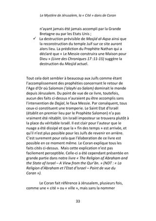 Le Mystère de Jérusalem, la « Cité » dans de Coran


        n’ayant jamais été jamais accompli par la Grande
        Bretagne ou par les Etats Unis ;
        La destruction prévisible de Masjid al-Aqsa ainsi que
        la reconstruction du temple Juif sur ce site auront
        alors lieu. La prédiction du Prophète Nathan qui a
        déclaré que « Le Messie construira une Maison pour
        Dieu » (Livre des Chroniques 17 :11-15) suggère la
        destruction du Masjid actuel.


Tout cela doit sembler à beaucoup aux Juifs comme étant
l’accomplissement des prophéties concernant le retour de
l'Age d'Or où Salomon (‘alayhi as-Salam) dominait le monde
depuis Jérusalem. Du point de vue de ce livre, toutefois,
aucun des faits ci-dessus n’auraient pu être accomplis sans
l'intervention de Dajjal, le faux Messie. Par conséquent, tous
ceux-ci constituent une tromperie. Le Saint Etat d’Israël
(établit en premier lieu par le Prophète Salomon) n’a pas
vraiment été rétablit. Un Israël imposteur se trouvera plutôt à
la place du véritable Israël. Il est clair pour l’auteur que le
nuage a été dissipé et que la « fin des temps » est arrivée, et
qu’il n’est plus possible pour les Juifs de revenir en arrière.
C’est surement pour cela que l’élaboration de ce livre est
possible en ce moment même. Le Coran explique tous les
faits cités ci-dessus. Mais cette explication n’est pas
facilement perceptible. Celle-ci a été cependant présentée en
grande partie dans notre livre « The Religion of Abraham and
the State of Israel – A View from the Qur’ān. » (NDT : « La
Religion d’Abraham et l’Etat d’Israel – Point de vue du
Coran »).

      Le Coran fait référence à Jérusalem, plusieurs fois,
comme une « cité » ou « ville », mais sans la nommer


                               33
 