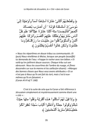Le Mystère de Jérusalem, la « Cité » dans de Coran




 ٰ َِ‫وَ َ ۡ َـٰ ُ ُ ٱ ۡ َ َ ۡ َ ۡ َةَ أَ ۡ َ ً أ َ ً ۚ وَأَوۡ َ ۡ َٓ إ‬
                            ُ
         َ‫ُ َ ٰٓ إِذِ ٱ ۡ َ ۡ َ ٰ ُ َ ۡ ُ ُ ۥۤ أَنِ ٱ ۡ ِب َ َ ك‬
      ُ َ َِ ۡ َ ۖ ً۟ ۡ َ َ‫ٱ ۡ َ َ َۖ َﭑ ۢ َ َ َ ۡ ِ ۡ ُ ٱ ۡ َ َ َ ۡ َة‬
   ُ ِ ۡ ََ َ ۡ َ َ‫أ َ سٍ ۡ َ َ ُ ۡۚ وَ َ ۡ َ ََ ۡ ِ ُ ٱ ۡ َ َـٰ َ وَأ‬ ُ
       َ َ‫ٱ ۡ َ وَٱ ۡ َىٰۖ ُُ ا ِ َ َـٰ ِ َ رَزَ ۡ َـٰ ُ ۚۡ و‬
                                               ْ
                          َ‫ََ ُ َ وََـٰ ِ َ ُ ٓا أَ ُ َﮩ ۡ َ ِۡ ُ ن‬
                                      ُ       ْ
« Nous les répartîmes en douze tribus ou communautés. Et
(puis) Nous révélâmes à Moïse, lorsque son peuple (assoiffé)
lui demanda de l’eau: «Frappe le rocher avec ton bâton.» Et
voilà qu’en jaillirent douze sources. Chaque tribu sut son
abreuvoir. Nous les couvrîmes de l’ombre du nuage, et fîmes
descendre sur eux la manne et les cailles(en disant) : «Mangez
des bonnes choses que Nous vous avons attribuées.» Et ce
n’est pas à Nous qu’ils ont fait du tort, mais c’est à eux-
mêmes qu’ils en faisaient. »
(Coran Al A’raf 7 :160)


         C’est à la suite de cela que le Coran a fait référence à
Jérusalem simplement et mystérieusement comme étant une
« cité » :
ُ ۡ َ َ ۡ ِ ‫وَإِذۡ ِ َ َ ُ ُ ٱ ۡ ُُ ا هَـٰ ِ ِ ٱ ۡ َ ۡ َ َ وَ ُُ ا‬
               ْ                         ْ
   ۡ ُ َ ۡ ِ ۡ ‫ِ ُۡ ۡ وَ ُ ُ ا ِ ٌ وَٱدۡ ُُ ا ٱ ۡ َ بَ ُ ًا‬
                                 ْ                    ْ
                                َ ِ ِ ۡ ُ ۡ ‫َ ِٓــٰ ِ ُ ۚۡ َ َ ِ ُ ٱ‬
                                                               َٔ

                                  35
 