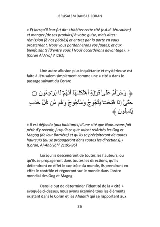 JERUSALEM DANS LE CORAN


« Et lorsqu’il leur fut dit: «Habitez cette cité (c.à.d. Jérusalem)
et mangez [de ses produits] à votre guise, mais dites:
rémission [à nos péchés] et entrez par la porte en vous
prosternant. Nous vous pardonnerons vos fautes; et aux
bienfaisants (d’entre vous,) Nous accorderons davantage». »
(Coran Al A’raf 7 :161)


         Une autre allusion plus inquiétante et mystérieuse est
faite à Jérusalem simplement comme une « cité » dans le
passage suivant du Coran:


   ‫۝‬  ‫وَ َ َٲ ٌ ََ ٰ َ ۡ َ ٍ أَهَۡ َۡـٰ َٓ أَ ُ ۡ َ َ ۡ ِ ُ ن‬
                                                    ‫م‬
 ٍ‫ُ َ َب‬        ‫َ ٰٓ إِذَا ُ ِ َ ۡ َ ۡ ُ ج وَ َ ۡ ُ ج وَه‬
                ُ ُ                 ُ
                                                        ‫َ ُِ ن‬
« Il est défendu (aux habitants) d'une cité que Nous avons fait
périr d'y revenir, jusqu'à ce que soient relâchés les Gog et
Magog (de leur Barrière) et qu'ils se précipiteront de toutes
hauteurs (ou se propageront dans toutes les directions).»
(Coran, Al-Anbiyāh’ 21:95-96)

         Lorsqu’ils descendront de toutes les hauteurs, ou
qu’ils se propageront dans toutes les directions, qu’ils
détiendront en effet le contrôle du monde, ils prendront en
effet le contrôle et régneront sur le monde dans l'ordre
mondial des Gog et Magog.

        Dans le but de déterminer l’identité de la « cité »
évoquée ci-dessus, nous avons examiné tous les éléments
existant dans le Coran et les Ahadith qui se rapportent aux

                                36
 