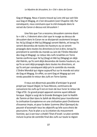 Le Mystère de Jérusalem, la « Cité » dans de Coran


Gog et Magog. Nous n’avons trouvé qu’une cité qui soit liée
aux Gog et Magog, et c’est Jérusalem (voir Chapitre 10). Par
conséquent, nous concluons que la cité évoquée dans le
verset du Coran ci-dessus est Jérusalem !

         Une fois que l’on a reconnu Jérusalem comme étant
la « cité », il devient alors clair que le nuage au dessus de
Jérusalem dans le Coran ne se dissiperait seulement lorsque
les Ya’juj (Gog) et Ma’Juj (Magog) seront libérés, et lorsqu’ils
seront descendus de toutes les hauteurs ou se seront
propagés dans toutes les directions (c'est-à-dire, lorsqu’ils
prendront le contrôle du monde au sein de l’Ordre Mondial
des Gog et Magog). Le retour des Juifs Israélites en Terre
Sainte confirme que Ya’Juj (Gog) et Ma’Juj (Magog) on déjà
été libérés, qu’ils sont déjà descendus de toutes hauteurs, ou
qu’ils se sont déjà propagés dans toutes les directions, et
qu’ils ont par conséquent déjà pris le contrôle du monde.
L’Ordre Mondial qui règne aujourd’hui sur le monde est celui
de Gog et Magog. En effet, ce sont Gog et Magog qui ont
rendu possible le retour des Juifs en Terre Sainte.

          Il nous est désormais possible d’anticiper le grand
projet par lequel Dajjal, le Faux Messie, continuera de
convaincre les Juifs qu’il est en train de leur livrer le retour de
l’Age d’Or. Ce grand projet apparait comme ayant débuté
lorsque Dajjal a surgi de la Grande Bretagne (voir le Hadith
de Tamim al-Dari dans le Sahih de Muslim) pour transformer
la civilisation Européenne en une civilisation post-Chrétienne
d’essence impie, et pour la doter (comme Dhul Qarnayn) du
pouvoir d’accomplir tous les objectifs qu’elle aura choisi de
poursuivre. Puis le plan a vu la création du mouvement
Sioniste, qui à son tour a établi l’Etat d’Israël. Le plan semble
inclure la prise de contrôle final des Juifs sur toute la région


                                37
 
