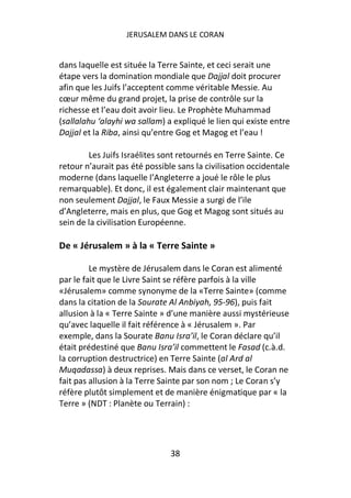 JERUSALEM DANS LE CORAN


dans laquelle est située la Terre Sainte, et ceci serait une
étape vers la domination mondiale que Dajjal doit procurer
afin que les Juifs l’acceptent comme véritable Messie. Au
cœur même du grand projet, la prise de contrôle sur la
richesse et l’eau doit avoir lieu. Le Prophète Muhammad
(sallalahu ‘alayhi wa sallam) a expliqué le lien qui existe entre
Dajjal et la Riba, ainsi qu’entre Gog et Magog et l’eau !

        Les Juifs Israélites sont retournés en Terre Sainte. Ce
retour n’aurait pas été possible sans la civilisation occidentale
moderne (dans laquelle l’Angleterre a joué le rôle le plus
remarquable). Et donc, il est également clair maintenant que
non seulement Dajjal, le Faux Messie a surgi de l’ile
d’Angleterre, mais en plus, que Gog et Magog sont situés au
sein de la civilisation Européenne.

De « Jérusalem » à la « Terre Sainte »

         Le mystère de Jérusalem dans le Coran est alimenté
par le fait que le Livre Saint se réfère parfois à la ville
«Jérusalem» comme synonyme de la «Terre Sainte» (comme
dans la citation de la Sourate Al Anbiyah, 95-96), puis fait
allusion à la « Terre Sainte » d’une manière aussi mystérieuse
qu’avec laquelle il fait référence à « Jérusalem ». Par
exemple, dans la Sourate Banu Isra’il, le Coran déclare qu’il
était prédestiné que Banu Isra’il commettent le Fasad (c.à.d.
la corruption destructrice) en Terre Sainte (al Ard al
Muqadassa) à deux reprises. Mais dans ce verset, le Coran ne
fait pas allusion à la Terre Sainte par son nom ; Le Coran s’y
réfère plutôt simplement et de manière énigmatique par « la
Terre » (NDT : Planète ou Terrain) :




                               38
 