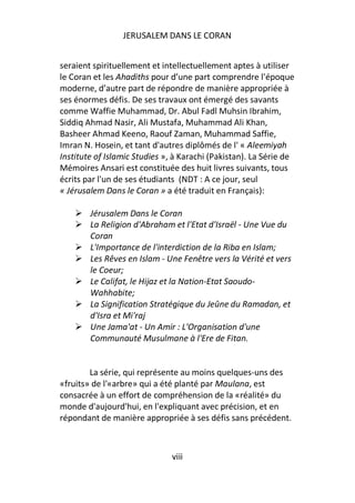 JERUSALEM DANS LE CORAN


seraient spirituellement et intellectuellement aptes à utiliser
le Coran et les Ahadiths pour d’une part comprendre l'époque
moderne, d’autre part de répondre de manière appropriée à
ses énormes défis. De ses travaux ont émergé des savants
comme Waffie Muhammad, Dr. Abul Fadl Muhsin Ibrahim,
Siddiq Ahmad Nasir, Ali Mustafa, Muhammad Ali Khan,
Basheer Ahmad Keeno, Raouf Zaman, Muhammad Saffie,
Imran N. Hosein, et tant d'autres diplômés de l' « Aleemiyah
Institute of Islamic Studies », à Karachi (Pakistan). La Série de
Mémoires Ansari est constituée des huit livres suivants, tous
écrits par l'un de ses étudiants (NDT : A ce jour, seul
« Jérusalem Dans le Coran » a été traduit en Français):

        Jérusalem Dans le Coran
        La Religion d'Abraham et l'Etat d'Israël - Une Vue du
        Coran
        L'Importance de l'interdiction de la Riba en Islam;
        Les Rêves en Islam - Une Fenêtre vers la Vérité et vers
        le Coeur;
        Le Califat, le Hijaz et la Nation-Etat Saoudo-
        Wahhabite;
        La Signification Stratégique du Jeûne du Ramadan, et
        d'Isra et Mi'raj
        Une Jama'at - Un Amir : L'Organisation d'une
        Communauté Musulmane à l'Ere de Fitan.


        La série, qui représente au moins quelques-uns des
«fruits» de l'«arbre» qui a été planté par Maulana, est
consacrée à un effort de compréhension de la «réalité» du
monde d'aujourd'hui, en l'expliquant avec précision, et en
répondant de manière appropriée à ses défis sans précédent.



                               viii
 