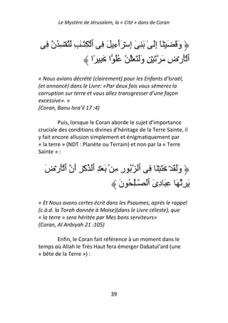 Le Mystère de Jérusalem, la « Cité » dans de Coran



   ِ ‫وَ َ َ ۡ َٓ إَِ ٰ َ ِ ٓ إِ ۡ َٲءِ َ ِ ٱ ۡ ِ َـٰ ِ َُ ۡ ِ ُن‬
                                   ٓ
                         ‫ٱ َۡرۡضِ َ َ ۡ ِ وََ َ ُۡ ُُ ا َ ِ ًا‬
« Nous avions décrété (clairement) pour les Enfants d’Israël,
(et annoncé) dans le Livre: «Par deux fois vous sèmerez la
corruption sur terre et vous allez transgresser d’une façon
excessive». »
(Coran, Banu Isra’il 17 :4)

         Puis, lorsque le Coran aborde le sujet d’importance
cruciale des conditions divines d’héritage de la Terre Sainte, il
y fait encore allusion simplement et énigmatiquement par
« la terre » (NDT : Planète ou Terrain) et non par la « Terre
Sainte » :


  َ‫وََ َ ۡ َ َ ۡ َ ِ ٱ ُ رِ ِ ۢ َ ۡ ِ ٱ آۡ ِ أَن ٱ َۡرۡض‬
                                َ‫َ ُِ َ ِ َ دِىَ ٱ ـِٰ ُ ن‬
« Et Nous avons certes écrit dans les Psaumes, après le rappel
(c.à.d. la Torah donnée à Moïse)(dans le Livre céleste), que
« la terre » sera héritée par Mes bons serviteurs»
(Coran, Al Anbiyah 21 :105)

        Enfin, le Coran fait référence à un moment dans le
temps où Allah le Très Haut fera émerger Dabatul’ard (une
« bête de la Terre ») :




                               39
 