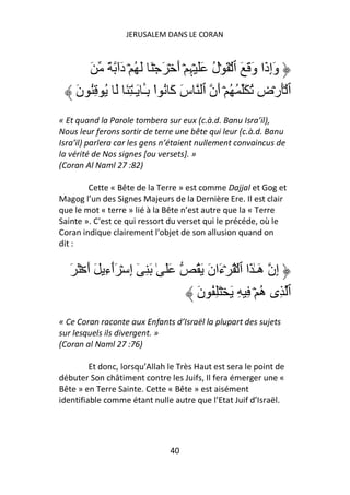 JERUSALEM DANS LE CORAN



       َ ً ‫وَإِذَا وَ َ َ ٱ ۡ َ ۡل ََ ۡﮩِ ۡ أَ ۡ َ ۡ َ َ ُ ۡ دَا‬
             ٓ                           ُ
    َ‫ٱ َۡرۡضِ ُ َ ُ ُ ۡ أَن ٱ سَ آَ ُ ا ِـ َـٰ ِ َ َ ُ ُِ ن‬
                      َٔ ْ
« Et quand la Parole tombera sur eux (c.à.d. Banu Isra’il),
Nous leur ferons sortir de terre une bête qui leur (c.à.d. Banu
Isra’il) parlera car les gens n’étaient nullement convaincus de
la vérité de Nos signes [ou versets]. »
(Coran Al Naml 27 :82)

        Cette « Bête de la Terre » est comme Dajjal et Gog et
Magog l’un des Signes Majeurs de la Dernière Ere. Il est clair
que le mot « terre » lié à la Bête n’est autre que la « Terre
Sainte ». C'est ce qui ressort du verset qui le précéde, où le
Coran indique clairement l'objet de son allusion quand on
dit :


   َ َ ۡ َ‫ََ ٰ َ ِ ٓ إِ ۡ َٲءِ َ أ‬
                ٓ                     ُ َ َ‫إِن هَـٰ َا ٱ ۡ ُ ۡءَان‬
                                      َ‫ٱ ِى ه ۡ ِ ِ َ ۡ َِ ُ ن‬
                                                             ُ
« Ce Coran raconte aux Enfants d’Israël la plupart des sujets
sur lesquels ils divergent. »
(Coran al Naml 27 :76)

         Et donc, lorsqu’Allah le Très Haut est sera le point de
débuter Son châtiment contre les Juifs, Il fera émerger une «
Bête » en Terre Sainte. Cette « Bête » est aisément
identifiable comme étant nulle autre que l’Etat Juif d’Israël.




                                 40
 