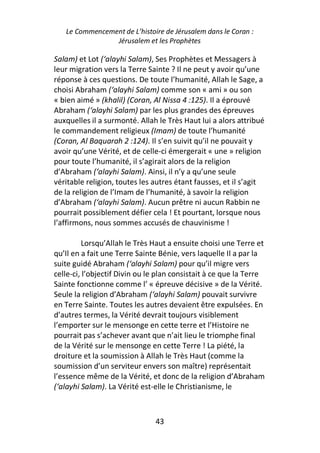 Le Commencement de L’histoire de Jérusalem dans le Coran :
                Jérusalem et les Prophètes

Salam) et Lot (‘alayhi Salam), Ses Prophètes et Messagers à
leur migration vers la Terre Sainte ? Il ne peut y avoir qu’une
réponse à ces questions. De toute l’humanité, Allah le Sage, a
choisi Abraham (‘alayhi Salam) comme son « ami » ou son
« bien aimé » (khalil) (Coran, Al Nissa 4 :125). Il a éprouvé
Abraham (‘alayhi Salam) par les plus grandes des épreuves
auxquelles il a surmonté. Allah le Très Haut lui a alors attribué
le commandement religieux (Imam) de toute l’humanité
(Coran, Al Baquarah 2 :124). Il s’en suivit qu’il ne pouvait y
avoir qu’une Vérité, et de celle-ci émergerait « une » religion
pour toute l’humanité, il s’agirait alors de la religion
d’Abraham (‘alayhi Salam). Ainsi, il n’y a qu’une seule
véritable religion, toutes les autres étant fausses, et il s’agit
de la religion de l’Imam de l’humanité, à savoir la religion
d’Abraham (‘alayhi Salam). Aucun prêtre ni aucun Rabbin ne
pourrait possiblement défier cela ! Et pourtant, lorsque nous
l’affirmons, nous sommes accusés de chauvinisme !

         Lorsqu’Allah le Très Haut a ensuite choisi une Terre et
qu’Il en a fait une Terre Sainte Bénie, vers laquelle Il a par la
suite guidé Abraham (‘alayhi Salam) pour qu’il migre vers
celle-ci, l’objectif Divin ou le plan consistait à ce que la Terre
Sainte fonctionne comme l’ « épreuve décisive » de la Vérité.
Seule la religion d’Abraham (‘alayhi Salam) pouvait survivre
en Terre Sainte. Toutes les autres devaient être expulsées. En
d’autres termes, la Vérité devrait toujours visiblement
l’emporter sur le mensonge en cette terre et l’Histoire ne
pourrait pas s’achever avant que n’ait lieu le triomphe final
de la Vérité sur le mensonge en cette Terre ! La piété, la
droiture et la soumission à Allah le Très Haut (comme la
soumission d’un serviteur envers son maître) représentait
l’essence même de la Vérité, et donc de la religion d’Abraham
(‘alayhi Salam). La Vérité est-elle le Christianisme, le



                               43
 