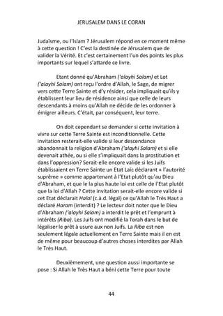 JERUSALEM DANS LE CORAN


Judaïsme, ou l’Islam ? Jérusalem répond en ce moment même
à cette question ! C’est la destinée de Jérusalem que de
valider la Vérité. Et c’est certainement l’un des points les plus
importants sur lequel s’attarde ce livre.

         Etant donné qu’Abraham (‘alayhi Salam) et Lot
(‘alayhi Salam) ont reçu l’ordre d’Allah, le Sage, de migrer
vers cette Terre Sainte et d’y résider, cela impliquait qu’ils y
établissent leur lieu de résidence ainsi que celle de leurs
descendants à moins qu’Allah ne décide de les ordonner à
émigrer ailleurs. C’était, par conséquent, leur terre.

         On doit cependant se demander si cette invitation à
vivre sur cette Terre Sainte est inconditionnelle. Cette
invitation resterait-elle valide si leur descendance
abandonnait la religion d’Abraham (‘alayhi Salam) et si elle
devenait athée, ou si elle s’impliquait dans la prostitution et
dans l’oppression? Serait-elle encore valide si les Juifs
établissaient en Terre Sainte un Etat Laïc déclarant « l’autorité
suprême » comme appartenant à l’Etat plutôt qu’au Dieu
d’Abraham, et que le la plus haute loi est celle de l’Etat plutôt
que la loi d’Allah ? Cette invitation serait-elle encore valide si
cet Etat déclarait Halal (c.à.d. légal) ce qu’Allah le Très Haut a
déclaré Haram (interdit) ? Le lecteur doit noter que le Dieu
d’Abraham (‘alayhi Salam) a interdit le prêt et l’emprunt à
intérêts (Riba). Les Juifs ont modifié la Torah dans le but de
légaliser le prêt à usure aux non Juifs. La Riba est non
seulement légale actuellement en Terre Sainte mais il en est
de même pour beaucoup d’autres choses interdites par Allah
le Très Haut.

        Deuxièmement, une question aussi importante se
pose : Si Allah le Très Haut a béni cette Terre pour toute



                                44
 