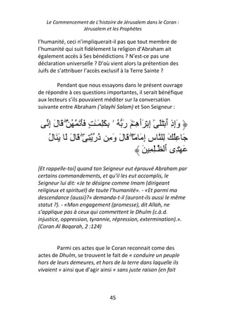 Le Commencement de L’histoire de Jérusalem dans le Coran :
                Jérusalem et les Prophètes

l’humanité, ceci n’impliquerait-il pas que tout membre de
l’humanité qui suit fidèlement la religion d’Abraham ait
également accès à Ses bénédictions ? N’est-ce pas une
déclaration universelle ? D’où vient alors la prétention des
Juifs de s’attribuer l’accès exclusif à la Terre Sainte ?

        Pendant que nous essayons dans le présent ouvrage
de répondre à ces questions importantes, il serait bénéfique
aux lecteurs s’ils pouvaient méditer sur la conversation
suivante entre Abraham (‘alayhi Salam) et Son Seigneur :


    ‫وإذ ٱ ۡ ََ ٓ إ ۡ َٲ ِـۧ َ ر ُ ۥ ِ َِ َـٰ ٍ ََ َ ُ ۖ َ ل إ‬
    َِ                            َ ‫ِٰ ه‬                  ِ َِ
    ‫َ ُِ َ ِ س إ َ ً۟ ۖ َ ل و ِ ُر ِ ۖ َ ل َ َ َ ل‬
    ُ       َ          ‫َ َ ذ‬                ِِ
                                           َ ِ ِٰ‫َ ۡ ِى ٱ ـ‬
[Et rappelle-toi] quand ton Seigneur eut éprouvé Abraham par
certains commandements, et qu’il les eut accomplis, le
Seigneur lui dit: «Je te désigne comme Imam (dirigeant
religieux et spirituel) de toute l’humanité». - «Et parmi ma
descendance (aussi)?» demanda-t-il (auront-ils aussi le même
statut ?). - «Mon engagement (promesse), dit Allah, ne
s’applique pas à ceux qui commettent le Dhulm (c.à.d.
injustice, oppression, tyrannie, répression, extermination).».
(Coran Al Baqarah, 2 :124)


        Parmi ces actes que le Coran reconnait come des
actes de Dhulm, se trouvent le fait de « conduire un peuple
hors de leurs demeures, et hors de la terre dans laquelle ils
vivaient » ainsi que d’agir ainsi « sans juste raison (en fait



                               45
 