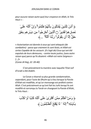 JERUSALEM DANS LE CORAN


pour aucune raison autre que) leur croyance en Allah, le Très
Haut » :


      ٰ ََ َ ‫أذن ِ ِ َ ُ َـٰ َُ ن َِ ُ ۡ ُِ ُ اْۚ وِن ٱ‬
                    ‫َإ‬              َ                َ ُِ
   ِ ۡ َ ِ ِ ِ ٰ‫َ ۡ ِ ِ ۡ َ َ ِ ٌ ۝ ٱ ِ َ أ ۡ ِ ُ اْ ِ د َـ‬
           ‫ِ ه‬                   ُ                  ‫ه‬
                          … ُ ‫َ إ ٓ َن َ ُ ُ اْ ر َ ٱ‬
                               ۗ     َ           ‫ِ أ‬
« Autorisation est donnée à ceux qui sont attaqués (de
combattre) - parce que vraiment ils sont lésés; et Allah est
certes Capable de les secourir. (Il s’agit de) Ceux qui ont été
expulsés de leurs demeures, - contre toute justice, (sans autre
raison que) parce qu’ils disaient: «Allah est notre Seigneur»
[...]»
(Coran Al Hajj, 22 :39-40)

         C’est précisément la manière avec laquelle l’Etat Juif
d’Israël a été établit.

         Le Coran a réservé sa plus grande condamnation,
cependant, pour l’acte de Dhulm qui a lieu lorsque la Parole
d’Allah est modifiée, et qu’un mensonge est proféré contre
Allah. C’est précisément ce qu’ont fait les Juifs lorsqu’ils ont
modifié et corrompu la Torah en changeant la Parole d’Allah,
le Très Haut :


    ‫و َ ۡ أ َۡ ُ ِ ِ ٱ ۡ َ َىٰ ََ ٱ ِ َ ِ ً أوۡ َ ب‬
    َ ‫آ َ آ‬                                 َ َ
                     ‫ِٔ َـٰ ِ ِۦۤۗ إ ُ ۥ َ ُ ِۡ ُ ٱ ـِٰ ُ ن‬
                     َ                      ِ            َ
                                                         ‫ـ‬


                               46
 