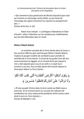 Le Commencement de L’histoire de Jérusalem dans le Coran :
                Jérusalem et les Prophètes

« Qui commet le plus grand acte de Dhulm (injustice) que celui
qui invente un mensonge contre Allah, ou qui traite de
mensonge Ses signes (versets)? Les injustes ne prospèreront
pas. »
(Coran Al An’am, 6 :21)

         Notre livre intitulé : « La Religion d’Abraham et l’Etat
d’Israël » attire l’attention sur les nombreuses modifications
qui ont été effectuées dans la Torah.


Moïse (‘alayhi Salam)

        La mention suivante de la Terre Sainte dans le Coran a
lieu environ 500 ans plus tard lorsque Moïse (‘alayhi Salam)
implora le peuple Israélite de combattre pour prendre le
contrôle de la Terre Sainte. Il venait de les guider hors de leur
asservissement en Egypte, et le miracle Divin par lequel la
mer a été séparée pour eux et où celle-ci a noyé leurs
ennemis a eu lieu. Puis la lutte devait être lancée depuis le
Sinaï pour libérer la Terre Sainte :


ۡ ُ َ ُ ‫َـٰ َ ۡم ٱدۡ ُُ اْ ٱ َۡرۡض ٱ ۡ ُ َ َ َ ٱ ِ َ َ َ ٱ‬
              ‫آ‬                    َ                  ِ
           َ ِ ِ ٰ‫وَ َ ۡ َ واْ ََ ٓ أدۡ َ ر ُ ۡ َ َ َِ ُ اْ َـ‬
                                    ‫ٰ َ ِآ‬                   َ
« Ô mon peuple! Entrez dans la terre sainte qu’Allah vous a
prescrite. Et ne revenez point sur vos pas [en refusant de
combattre] car vous retourneriez perdants (entre autres votre
droit à vivre en Terre Sainte). »
(Coran Al Maidah 5 :21)




                               47
 
