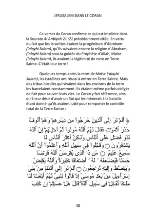JERUSALEM DANS LE CORAN



         Ce verset du Coran confirme ce qui est implicite dans
la Sourate Al Anbiyah 21 :71 précédemment citée. En vertu
du fait que les Israelites étaient la progéniture d’Abraham
(‘alayhi Salam), qu’ils suivaient encore la religion d’Abraham
(‘alayhi Salam) sous la guidée du Prophète d’Allah, Moïse
(‘alayhi Salam), ils avaient la légitimité de vivre en Terre
Sainte. C’était leur terre !

         Quelques temps après la mort de Moïse (‘alayhi
Salam), les Israélites ont réussi à entrer en Terre Sainte. Mais
des tribus hostiles qui vivaient dans les environs de la terre
les harcelaient constamment. Ils étaient même parfois obligés
de fuir pour sauver leurs vies. Le Coran y fait référence, ainsi
qu’à leur désir d’avoir un Roi qui les mènerait à la bataille
étant donné qu’ils avaient lutté pour remporter le contrôle
total de la Terre Sainte :


 ٌ ُ‫أَ ۡ َ َ إَ ٱ ِ َ َ َ ُ اْ ِ د َـٰ ِ ِ ۡ و ُ ۡ أ‬
 ‫ِ ه َه ُ ف‬                                          ِ      َ
  َ ‫َ َر ٱ ۡ َ ۡت َ َ ل َ ُ ُ ٱ ُ ُ ُ اْ ُ أ ۡ َـٰ ُ ۡۚ ِن ٱ‬
          ‫إ‬         َ                      َ ِ            َ
             َ ‫َ ُو َ ۡ ٍ ََ ٱ س وَـٰ ِ أ ۡ َ َ ٱ س‬
                ِ           َ        َ ِ
 َ ‫َ ۡ ُ ُون ۝ و َـٰ ُِ اْ ِ َ ِ ِ ٱ ِ َٱ َۡ ُ ٓاْ َن ٱ‬
         ‫أ‬           ‫و‬                       َ َ
        ً ۡ َ َ ‫َا ٱ ِى ُ ۡ ِض ٱ‬
                      ُ                  ‫ذ‬   ‫َ ِ ٌ َِ ٌ ۝‬
     ُ ِ ۡ َ ُ ‫َ َ ً َ ُ َـٰ ِ َ ُ ۥ َ ُ ۥۤ أ ۡ َ ً َ ِ َةۚ َٱ‬
                   ‫ً۟ و‬                َ
ٓ ِ َ ۢ ِ ِ َ َ ۡ ‫و َ ۡ ُ ُ وإ َ ۡ ِ ُ ۡ َ ُ ن ۝ أ َ ۡ َ َ إ َ ٱ‬
                        ِ       َ َ                 َِ ۜ َ
 َ َ ۡ َ ۡ ‫إِ ۡ َٲء َ ِ ۢ َ ۡ ِ ُ َ ٓ إذۡ َ ُ اْ ِ َ ِ ُ ُ ٱ‬
                                  ِٰ                     ِٓ
    َ ِ ُ ‫َِ ً َـٰ ِ ۡ ِ َ ِ ِ ٱ ِۖ َ ل َ ۡ َ َ ۡ ُ ۡ ِن‬
              ‫إ‬           ‫َه‬


                              48
 