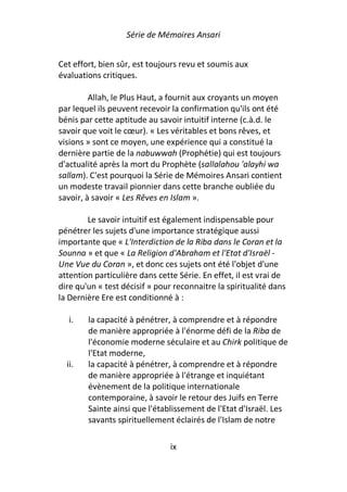 Série de Mémoires Ansari


Cet effort, bien sûr, est toujours revu et soumis aux
évaluations critiques.

         Allah, le Plus Haut, a fournit aux croyants un moyen
par lequel ils peuvent recevoir la confirmation qu'ils ont été
bénis par cette aptitude au savoir intuitif interne (c.à.d. le
savoir que voit le cœur). « Les véritables et bons rêves, et
visions » sont ce moyen, une expérience qui a constitué la
dernière partie de la nabuwwah (Prophétie) qui est toujours
d'actualité après la mort du Prophète (sallalahou 'alayhi wa
sallam). C'est pourquoi la Série de Mémoires Ansari contient
un modeste travail pionnier dans cette branche oubliée du
savoir, à savoir « Les Rêves en Islam ».

        Le savoir intuitif est également indispensable pour
pénétrer les sujets d'une importance stratégique aussi
importante que « L'Interdiction de la Riba dans le Coran et la
Sounna » et que « La Religion d'Abraham et l'Etat d'Israël -
Une Vue du Coran », et donc ces sujets ont été l'objet d'une
attention particulière dans cette Série. En effet, il est vrai de
dire qu'un « test décisif » pour reconnaitre la spiritualité dans
la Dernière Ere est conditionné à :

   i.   la capacité à pénétrer, à comprendre et à répondre
        de manière appropriée à l'énorme défi de la Riba de
        l'économie moderne séculaire et au Chirk politique de
        l'Etat moderne,
  ii.   la capacité à pénétrer, à comprendre et à répondre
        de manière appropriée à l'étrange et inquiétant
        évènement de la politique internationale
        contemporaine, à savoir le retour des Juifs en Terre
        Sainte ainsi que l'établissement de l'Etat d'Israël. Les
        savants spirituellement éclairés de l'Islam de notre

                               ix
 