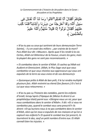 Le Commencement de L’histoire de Jérusalem dans le Coran :
                Jérusalem et les Prophètes


      ِ َ ِ ٰ‫ََ ۡ ُ ُ ٱ ۡ ِ َ ل أ ُ َـٰ ُِ اْۖ َ ُ اْ و َ َ َٓ أ ُ َـ‬
                  َ        َ                      َُ
 َ ِ ُ ََ ۖ َ ٕ َٓ ۡ ‫َ ِ ِ ٱ ِ و َ ۡ أ ۡ ِ ۡ َ ِ د َـٰ ِ َ وأ‬
     ‫آ‬           ِ ََ           ِ                ُ َ
          ُۢ َِ ُ ‫ََ ۡ ِ ُ ٱ ۡ ِ َ ل َ َ ۡاْ إ َِ ً ۡ ُ ۡۗ َٱ‬
                       ‫و‬                 ِ          ُ
                                                      َ ِ ِٰ‫ِﭑ ـ‬

« N’as-tu pas vu ceux qui sortirent de leurs demeures(en Terre
Sainte), - il y en avait des milliers -, par crainte de la mort?
Puis Allah leur dit: «Mourez». Après quoi Il les rendit à la vie.
Certes, Allah est Détenteur de la Faveur, envers les gens; mais
la plupart des gens ne sont pas reconnaissants. »

« Et combattez dans le sentier d’Allah. Et sachez qu’Allah est
Audient et Omniscient. (Allah, le Plus Sage veut que vous
combattiez et que vous résistiez aux oppresseurs qui vous ont
expulsés de la terre où vous viviez et de vos demeures)»

« Quiconque prête à Allah de bon prêt, Il le lui rendra multiplié
plusieurs fois. Allah restreint ou étend (Ses faveurs.) Et c’est à
Lui que vous retournerez. »

« N’as-tu pas su l’histoire des notables, parmi les enfants
d’Israël, lorsqu’après (l’époque de )Moïse ils dirent à un
prophète(qui était) parmi eux: «Désigne-nous un roi, pour que
nous combattions dans le sentier d’Allah». Il dit: «Et si vous ne
combattez pas, quand le combat vous sera prescrit?» Ils
dirent: «Et qu’aurions-nous à ne pas combattre dans le sentier
d’Allah, alors qu’on nous a expulsés de nos maisons et qu’on a
capturé nos enfants?» Et quand le combat leur fut prescrit, ils
tournèrent le dos, sauf un petit nombre d’entre eux. Et Allah
connaît bien les injustes. »


                                 49
 