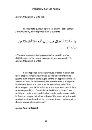 JERUSALEM DANS LE CORAN


(Coran Al Baqarah 2 :243-246)



         Le Prophète qui leur a parlé (ci-dessus) était Samuel
(‘alayhi Salam). Leur réponse était la suivante :



     ِ َۡ ِ ۡ ‫َِ ِ ٱ ِ و َ ۡ أ‬
              ُ َ                      ِ َ ِ ٰ‫و َ َ َٓ أ ُ َـ‬
                                                   َ         َ
                                                           َ ِ ٰ‫د َـ‬
                                                                   ِ
«Et qu’aurions-nous à ne pas combattre dans le sentier
d’Allah, alors qu’on nous a expulsés de nos maisons […]?»
(Coran Al Baqarah 2 :246)



          Cette réponse a établi par leurs propres mots et par
leurs propres langues le principe que le lancement d’une
guerre était prescrit à un peuple contre un oppresseur qui les
a conduits hors de leurs demeures et de la terre sur laquelle
ils vivaient. Etant vrai pour tous les territoires, cela l’était
d’autant plus pour la Terre Sainte. Comment alors peut-il être
possible pour l’Etat d’Israël d’être établi sur la base d’une
politique consistant à conduire hors de leurs demeures et de
la Terre un peuple qui adore le Dieu d’Abraham, et qui se voit
obstinément nié leur droit de retourner à leurs maisons, et ce
depuis plus de cinquante ans ?

Joshua (‘alayhi Salam)




                              50
 