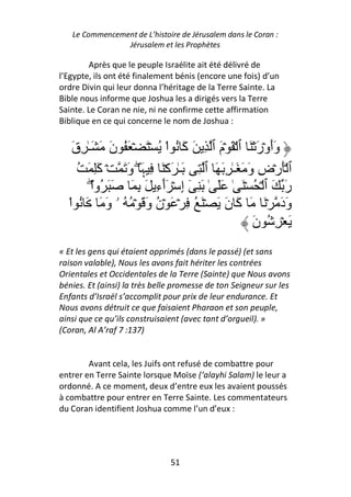 Le Commencement de L’histoire de Jérusalem dans le Coran :
                Jérusalem et les Prophètes

        Après que le peuple Israélite ait été délivré de
l’Egypte, ils ont été finalement bénis (encore une fois) d’un
ordre Divin qui leur donna l’héritage de la Terre Sainte. La
Bible nous informe que Joshua les a dirigés vers la Terre
Sainte. Le Coran ne nie, ni ne confirme cette affirmation
Biblique en ce qui concerne le nom de Joshua :


    ‫وأوۡر ۡ َ ٱ ۡ َ ۡم ٱ ِ َ َ ُ اْ ُ ۡ َ ۡ َ ُ ن َ َـٰ ِق‬
    َ           َ                ‫آ‬       َ            َ ََ
      ُ َ َِ ۡ َ ‫ٱ َۡرۡض و َ َـٰ ِ َ َ ٱ ِ َـٰ َآۡ َ ِ َ ۖ و‬
            ‫آ‬     َ ‫ﮩ‬                              َ ِ
         ْ‫ر َ ٱ ۡ ُ ۡ َ ٰ ََ ٰ َ ِ ٓ إ ۡ َٲء َ ِ َ َ َ ُوا‬
          ۖ              ِٓ ِ                               َ
  ْ‫ود ۡ َ َ َ ن َ ۡ َ ُ ِ ۡ َ ۡن و َ ۡ ُ ُ ۥ و َ َ ُ ا‬
              َ        َ ُ                 َ ‫آ‬             ََ
                                                    ‫َ ُِۡ ن‬
                                                    َ
« Et les gens qui étaient opprimés (dans le passé) (et sans
raison valable), Nous les avons fait hériter les contrées
Orientales et Occidentales de la Terre (Sainte) que Nous avons
bénies. Et (ainsi) la très belle promesse de ton Seigneur sur les
Enfants d’Israël s’accomplit pour prix de leur endurance. Et
Nous avons détruit ce que faisaient Pharaon et son peuple,
ainsi que ce qu’ils construisaient (avec tant d’orgueil). »
(Coran, Al A’raf 7 :137)


        Avant cela, les Juifs ont refusé de combattre pour
entrer en Terre Sainte lorsque Moïse (‘alayhi Salam) le leur a
ordonné. A ce moment, deux d’entre eux les avaient poussés
à combattre pour entrer en Terre Sainte. Les commentateurs
du Coran identifient Joshua comme l’un d’eux :




                               51
 