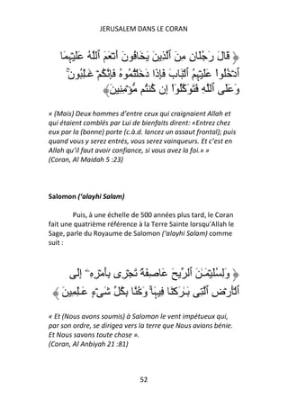 JERUSALEM DANS LE CORAN


    َ ِ ۡ ََ ُ ‫َ ل ر َُ ن ِ َ ٱ ِ َ َ َ ُ ن أ ۡ َ َ ٱ‬
        ‫ﮩ‬              ََ                      ِ َ َ
      ‫ٱدۡ ُُ اْ ََ ۡ ِ ُ ٱ ۡ َ ب َِ َا د َ ۡ ُ ُ ُ َِ ُ ۡ َـِٰ ُ ن‬
      َ
      ۚ                         َ ‫َ ذ‬             ‫ﮩ‬
                    َ ِ ِ ۡ ُ ُ ‫و ََ ٱ ِ َ َ َآُ ٓاْ ِن‬
                                 ‫إ آ‬                            َ
« (Mais) Deux hommes d’entre ceux qui craignaient Allah et
qui étaient comblés par Lui de bienfaits dirent: «Entrez chez
eux par la (bonne) porte (c.à.d. lancez un assaut frontal); puis
quand vous y serez entrés, vous serez vainqueurs. Et c’est en
Allah qu’il faut avoir confiance, si vous avez la foi.» »
(Coran, Al Maidah 5 :23)



Salomon (‘alayhi Salam)

        Puis, à une échelle de 500 années plus tard, le Coran
fait une quatrième référence à la Terre Sainte lorsqu’Allah le
Sage, parle du Royaume de Salomon (‘alayhi Salam) comme
suit :



        َ‫وِ َُ ۡ َـٰ َ ٱ َ َ ِ َ ً۟ َ ۡ ِى َِ ۡ ِ ِۦۤ إ‬
          ِ                                           َ
    َ ِ ِٰ‫ٱ َۡرۡض ٱ ِ َـٰ َآۡ َ ِ َ ۚ و ُ ِ ُ َ ۡء َـ‬
              ٍ                َ ‫ﮩ‬                ِ
« Et (Nous avons soumis) à Salomon le vent impétueux qui,
par son ordre, se dirigea vers la terre que Nous avions bénie.
Et Nous savons toute chose ».
(Coran, Al Anbiyah 21 :81)



                               52
 