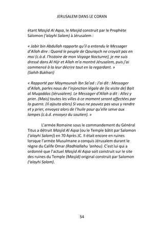 JERUSALEM DANS LE CORAN


étant Masjid Al Aqsa, le Masjid construit par le Prophète
Salomon (‘alayhi Salam) à Jérusalem :

« Jabir bin Abdullah rapporte qu’il a entendu le Messager
d’Allah dire : Quand le peuple de Qouraych ne croyait pas en
moi (c.à.d. l’histoire de mon Voyage Nocturne), je me suis
dressé dans Al Hijr et Allah m’a montré Jérusalem, puis j’ai
commencé à la leur décrire tout en la regardant. »
(Sahih Bukhari)

« Rapporté par Maymounah Ibn Sa’ad : J’ai dit : Messager
d’Allah, parles nous de l’injonction légale de (la visite de) Bait
al Muqaddas (Jérusalem). Le Messager d’Allah a dit : Allez y
prier. (Mais) toutes les villes à ce moment seront affectées par
la guerre. (Il ajouta alors) Si vous ne pouvez pas vous y rendre
et y prier, envoyez alors de l’huile pour qu’elle serve aux
lampes (c.à.d. envoyez du soutien). »

         L’armée Romaine sous le commandement du Général
Titus a détruit Masjid Al Aqsa (ou le Temple bâtit par Salomon
(‘alayhi Salam)) en 70 Après JC. Il était encore en ruines
lorsque l’armée Musulmane a conquis Jérusalem durant le
règne du Calife Omar (Radhiallahu ‘anhou). C’est lui qui a
ordonné que l’actuel Masjid Al Aqsa soit construit sur le site
des ruines du Temple (Masjid) original construit par Salomon
(‘alayhi Salam).




                               54
 